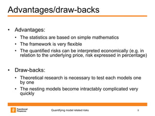 Advantages/draw-backs

• Advantages:
  • The statistics are based on simple mathematics
  • The framework is very flexible
  • The quantified risks can be interpreted economically (e.g. in
    relation to the underlying price, risk expressed in percentage)


• Draw-backs:
  • Theoretical research is necessary to test each models one
    by one
  • The nesting models become intractably complicated very
    quickly


                   Quantifying model related risks            8
 