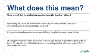 What does this mean?
There is a risk that the oxidizer is producing more NOx than truly allowed.
Quantifying on a mass basis eliminates this discrepancy and provides a very clear
understanding on the amount of NOx produced.
As the process gas becomes more oxygen deficient the effect becomes more drastic.
The oxygen correction factors are written to discourage dilution of burner flue gases with air,
but in the case of a thermal oxidizer the gas is not always diluted with more oxygen. This is
what skews the results.
 