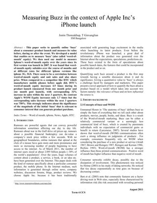 Measuring Buzz in the context of Apple Inc’s
iPhone launch
Justin Thonzakhup, T Ginvanglian
IIM Bangalore
Abstract - This paper seeks to quantify online ‘buzz’
about a consumer product launch and measure its value
before, during or after the event. We developed a model
that enables us to measure ‘buzz’ (also called ‘word-ofmouth’ equity). We then used our model to measure
Iphone’s word-of-mouth equity over the years since its
first version was launch in 2007. It was found that wordof-mouth equity subsides over the course of months and
at different rates for different iphone versions like
iphone 3G, 3GS. There seem to be a correlation between
word-of-mouth equity and unit sales and also share
price. When compared to a competitor like HTC which
manufacture mobile phones before apple did, HTC’s
word-of-mouth equity increases 4.5 times during its
product launch (measured from one month prior and
one month post launch), with corresponding 32%
increase in sales within the next 3 quarters. By contrast
Apple’s WOM Equity increases only 1.7 times but the
corresponding sales increase within the next 3 quarters
was 750%. This strongly indicates about the significance
of the magnitude of the initial ‘buzz’ that is relevant to
consumer interest that can generate product purchase.
Index Terms – Word of mouth, iphone, News, Apple, HTC.
1. INTRODUCTION
Rumours are powerful agents that can convey powerful
information sometimes affecting our day to day life.
Rumours about war in the Gulf drive oil prices up; rumours
about a possible financial bankruptcy can de-value a
company’s stock price within a few seconds. With no
geographical boundaries, online rumours that spread at the
click of a mouse have gain more and more prominence and
more so increasing number of people beginning to have
access to the internet. As of March 2011, the number of
internet users stood at about 2.095 billion people (~30% of
the world’s population)1. Over the years, huge volumes of
content about a product, a service, a book, or an idea etc.
have been generated over the Internet. This paper deals with
the kind of rumour specifically about a particular consumer
product, the mobile phone. In the Internet medium, such
information is generated through online news, company
websites, discussion forums, blogs, product reviews. We
choose Apple Inc. because it has been traditionally
1

http://www.internetworldstats.com/stats.htm

associated with generating huge excitement in the media
when launching its latest products. Even before the
revolutionary iPhone was launched, a great deal of
information about the product was generated over the
Internet about the expectations, speculations, predictions etc.
These buzz existed in the form of speculations about
possible launch dates, the features that could be incorporated
in the product and so on.
Quantifying such buzz around a product is the first step
towards having a sensible discussion about it and its
significance. Giving a quantitative value to ‘buzz’ is always
a challenge faced by managers and marketers. This paper
present a novel approach of how to quantify the buzz about a
product based on a model which takes into account two
factors namely: the relevance of buzz and on how influential
the source is.
2. THEORY BACKGORUND
2.1 Concepts of buzz and WOM
Emmanuel Rosen in ‘The anatomy of buzz’ defines buzz as
simply the hum of everything that we tell each other about
products, movies, people, books, and ideas. Buzz is a result
of the Word-of-mouth marketing. Buzz can be either a
relatively commercial variant or a seemingly less
commercial kind of buzz, which is created by passionate
individuals with no expectation of commercial gains or
benefit in return (Larceneux, 2007). Several studies have
shown that word-of-mouth (WOM) communications often
exert a strong influence on judgments of products . For
example, consumers frequently rely on WOM when
considering the purchase of a new product or service (Arndt
1967; Brown and Reingen 1987; Reingen and Kernan 1986;
Richins 1983). Word-of-mouth (WOM) has a stronger
influence than those printed communications . Positive word
of mouth has higher influence than negative word of mouth .
Consumer networks exhibit decay, possibly due to the
dissipation of involvement. This phenomenon was noticed
by Holme (2003) in his study of dating networks. He noticed
that ties decay exponentially as time goes on because of
decreasing contact.
Bart et al. (2005) note that community features are a factor
driving trust in Web sites, especially those characterized by
information risk (the risk associated with revealing personal
August 2011

Term 4 CCS

 