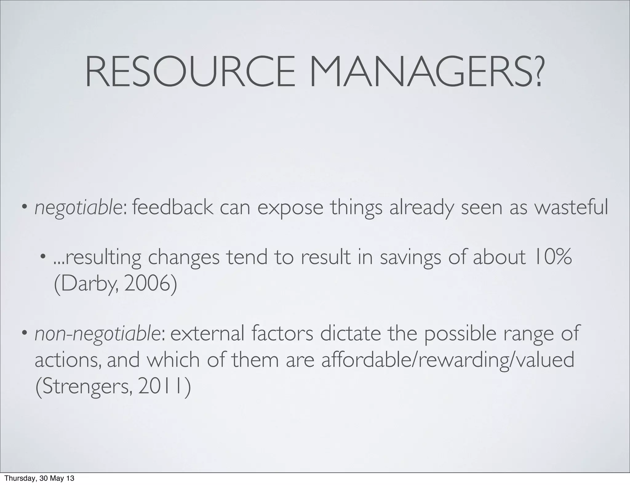 RESOURCE MANAGERS?
• negotiable: feedback can expose things already seen as wasteful
• ...resulting changes tend to result in savings of about 10%
(Darby, 2006)
• non-negotiable: external factors dictate the possible range of
actions, and which of them are affordable/rewarding/valued
(Strengers, 2011)
Thursday, 30 May 13
 