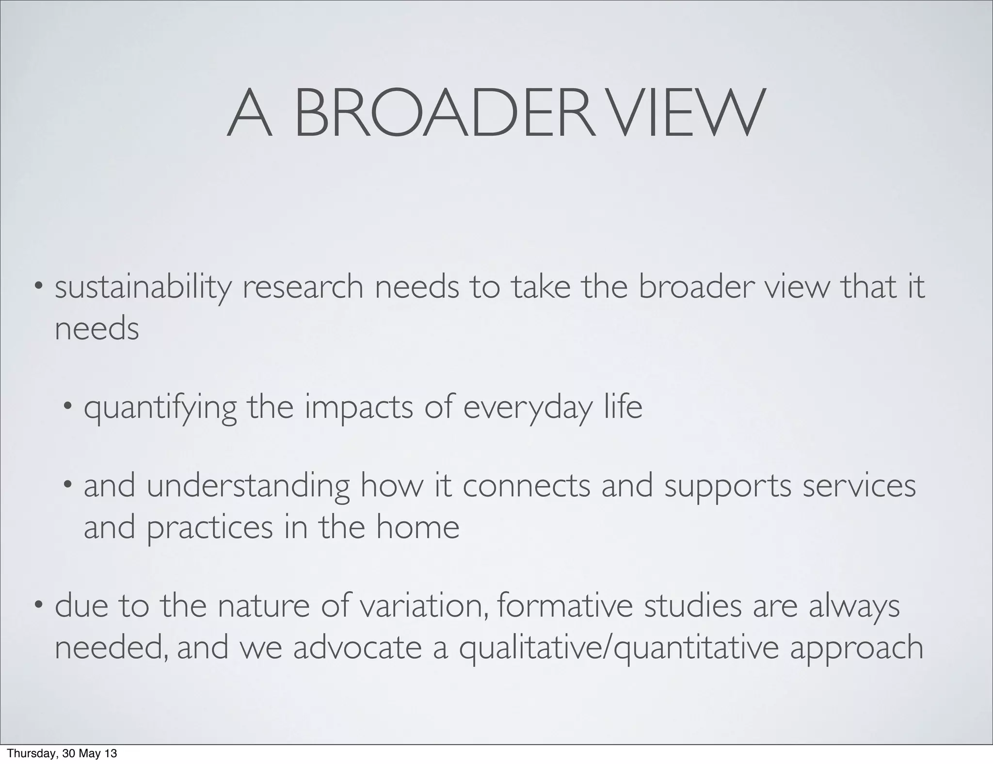 A BROADERVIEW
• sustainability research needs to take the broader view that it
needs
• quantifying the impacts of everyday life
• and understanding how it connects and supports services
and practices in the home
• due to the nature of variation, formative studies are always
needed, and we advocate a qualitative/quantitative approach
Thursday, 30 May 13
 