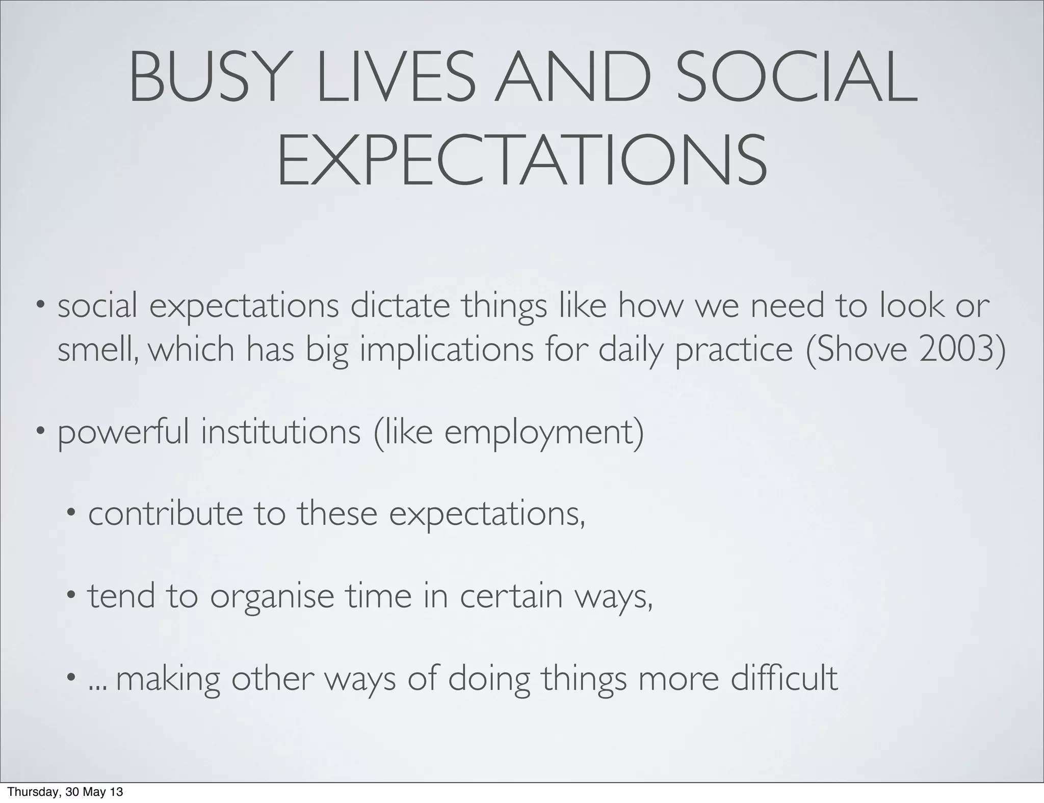 BUSY LIVES AND SOCIAL
EXPECTATIONS
• social expectations dictate things like how we need to look or
smell, which has big implications for daily practice (Shove 2003)
• powerful institutions (like employment)
• contribute to these expectations,
• tend to organise time in certain ways,
• ... making other ways of doing things more difﬁcult
Thursday, 30 May 13
 