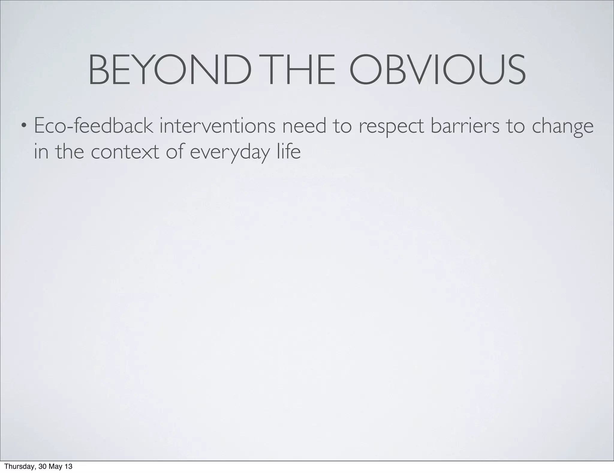 BEYONDTHE OBVIOUS
• Eco-feedback interventions need to respect barriers to change
in the context of everyday life
Thursday, 30 May 13
 