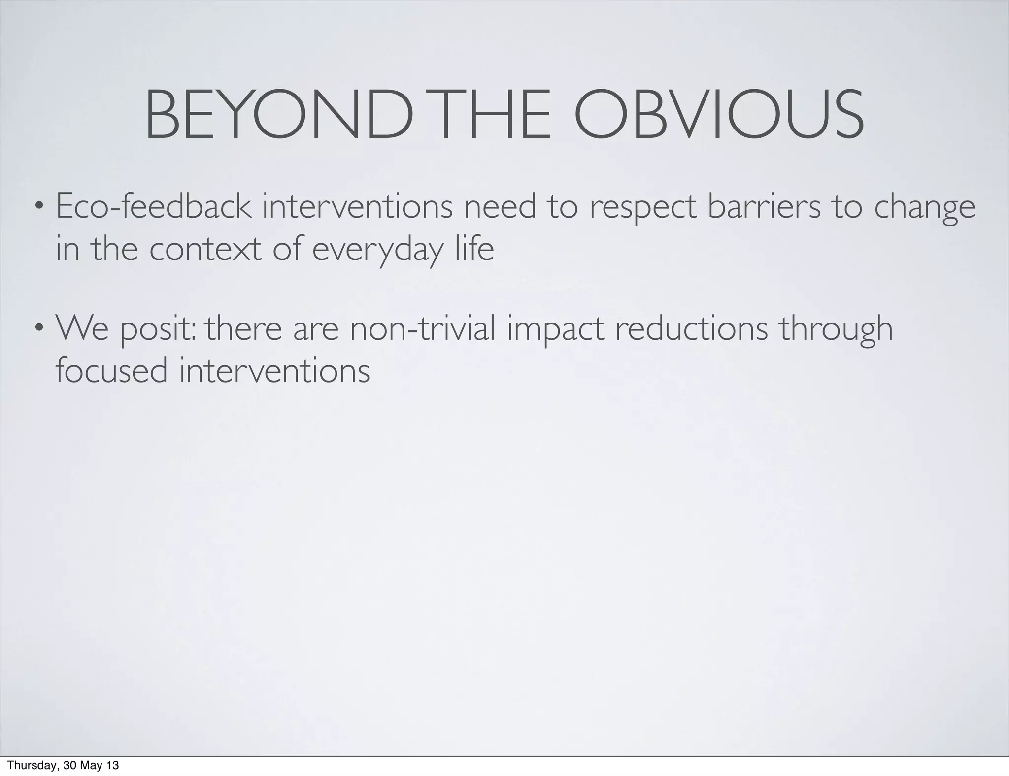 BEYONDTHE OBVIOUS
• Eco-feedback interventions need to respect barriers to change
in the context of everyday life
• We posit: there are non-trivial impact reductions through
focused interventions
Thursday, 30 May 13
 
