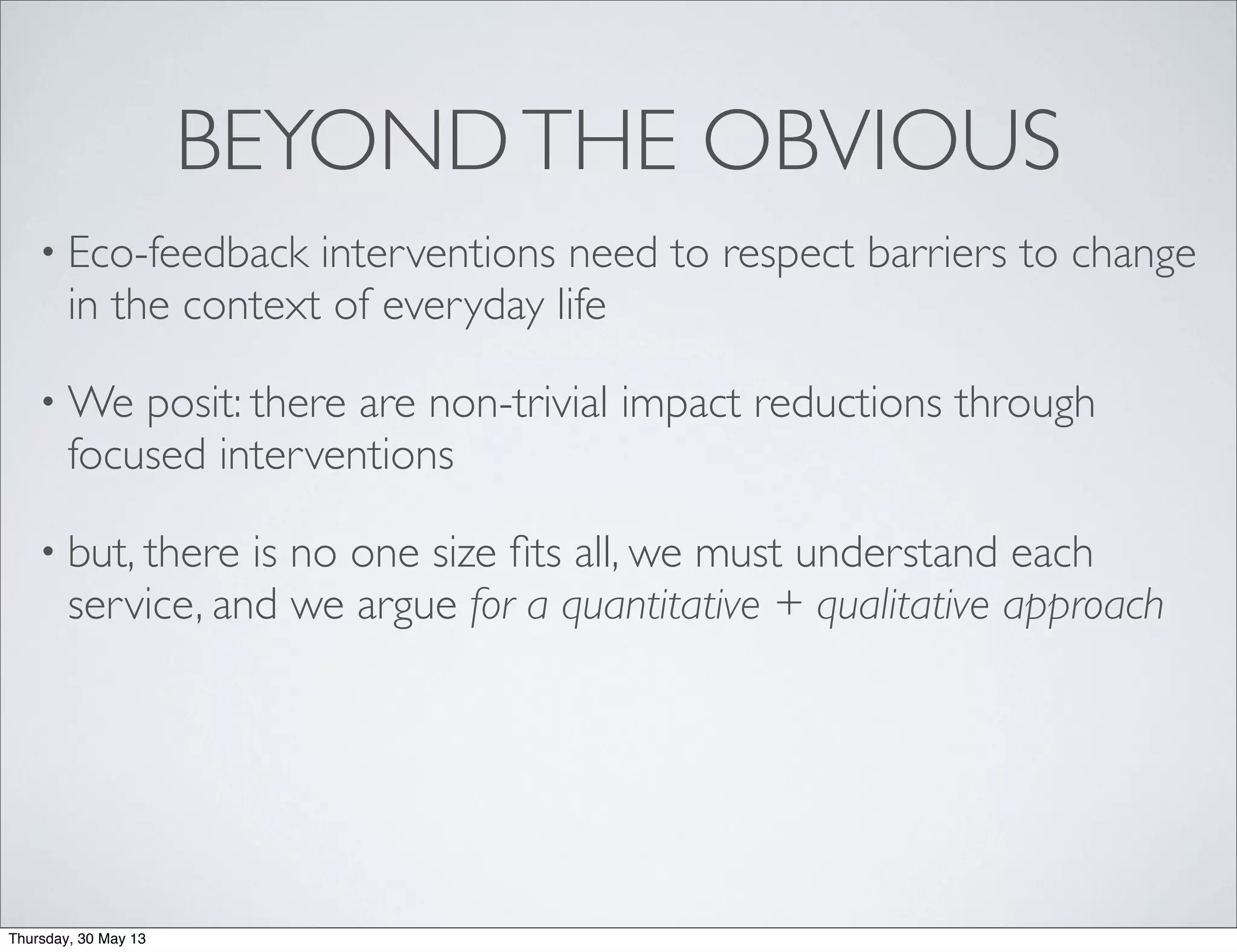 BEYONDTHE OBVIOUS
• Eco-feedback interventions need to respect barriers to change
in the context of everyday life
• We posit: there are non-trivial impact reductions through
focused interventions
• but, there is no one size ﬁts all, we must understand each
service, and we argue for a quantitative + qualitative approach
Thursday, 30 May 13
 