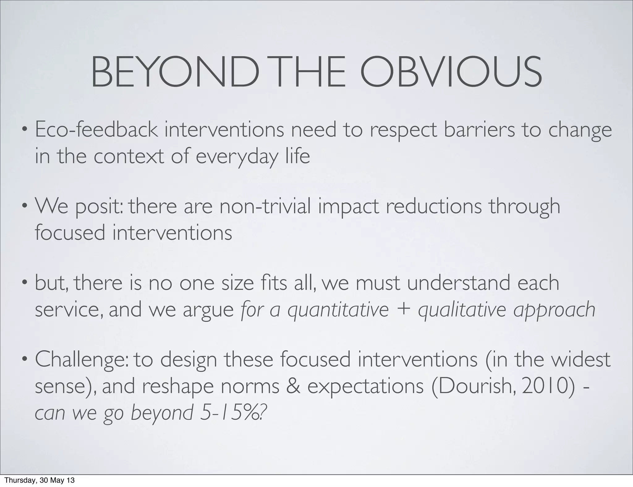 BEYONDTHE OBVIOUS
• Eco-feedback interventions need to respect barriers to change
in the context of everyday life
• We posit: there are non-trivial impact reductions through
focused interventions
• but, there is no one size ﬁts all, we must understand each
service, and we argue for a quantitative + qualitative approach
• Challenge: to design these focused interventions (in the widest
sense), and reshape norms & expectations (Dourish, 2010) -
can we go beyond 5-15%?
Thursday, 30 May 13
 