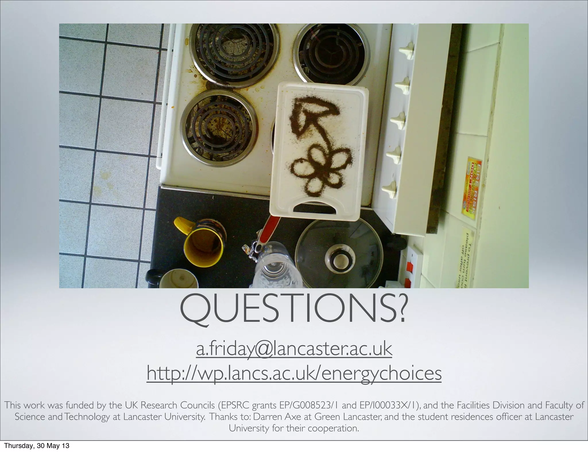 QUESTIONS?
a.friday@lancaster.ac.uk
http://wp.lancs.ac.uk/energychoices
This work was funded by the UK Research Councils (EPSRC grants EP/G008523/1 and EP/I00033X/1), and the Facilities Division and Faculty of
Science andTechnology at Lancaster University. Thanks to: Darren Axe at Green Lancaster, and the student residences ofﬁcer at Lancaster
University for their cooperation.
Thursday, 30 May 13
 