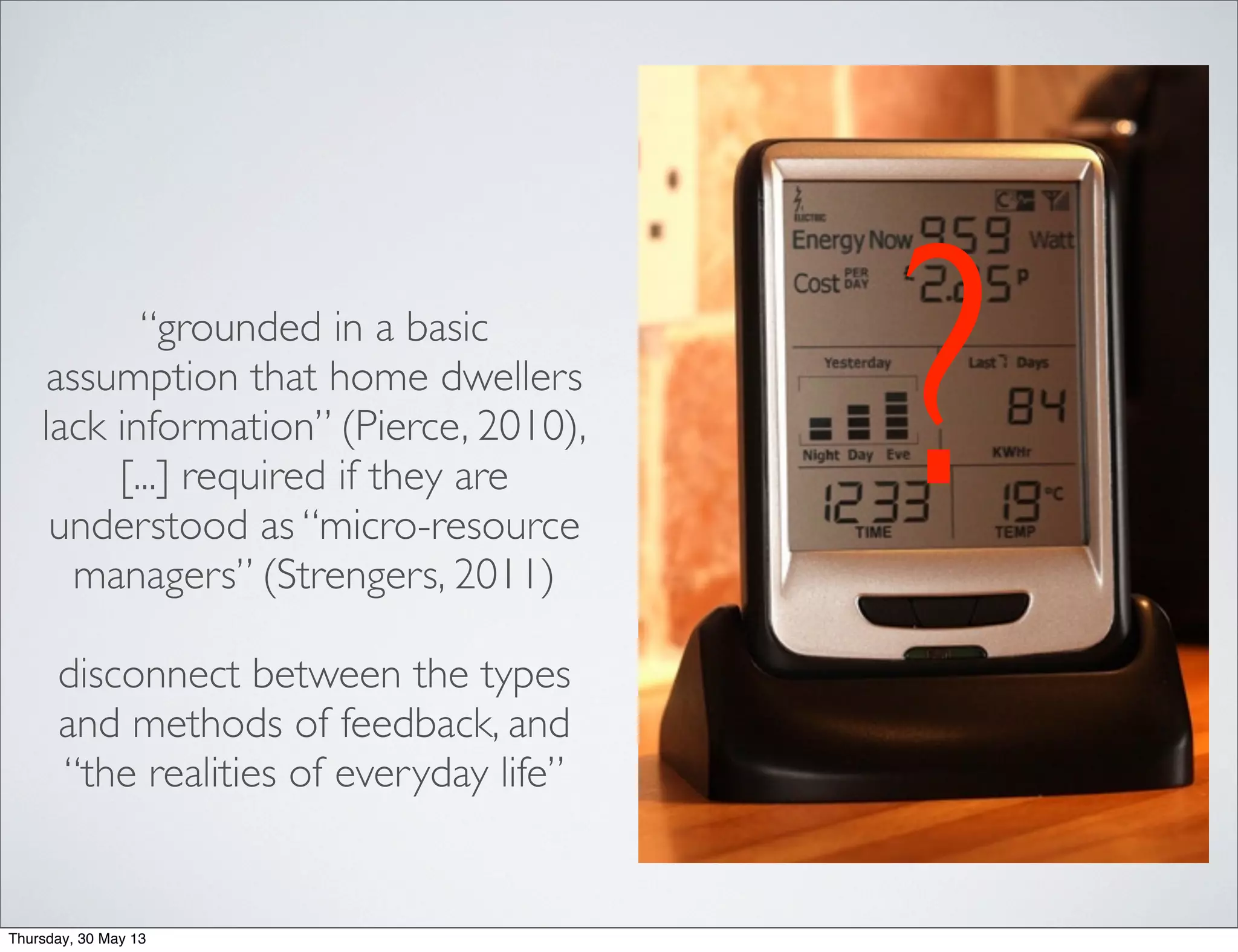 “grounded in a basic
assumption that home dwellers
lack information” (Pierce, 2010),
[...] required if they are
understood as “micro-resource
managers” (Strengers, 2011)
disconnect between the types
and methods of feedback, and
“the realities of everyday life”
?
Thursday, 30 May 13
 
