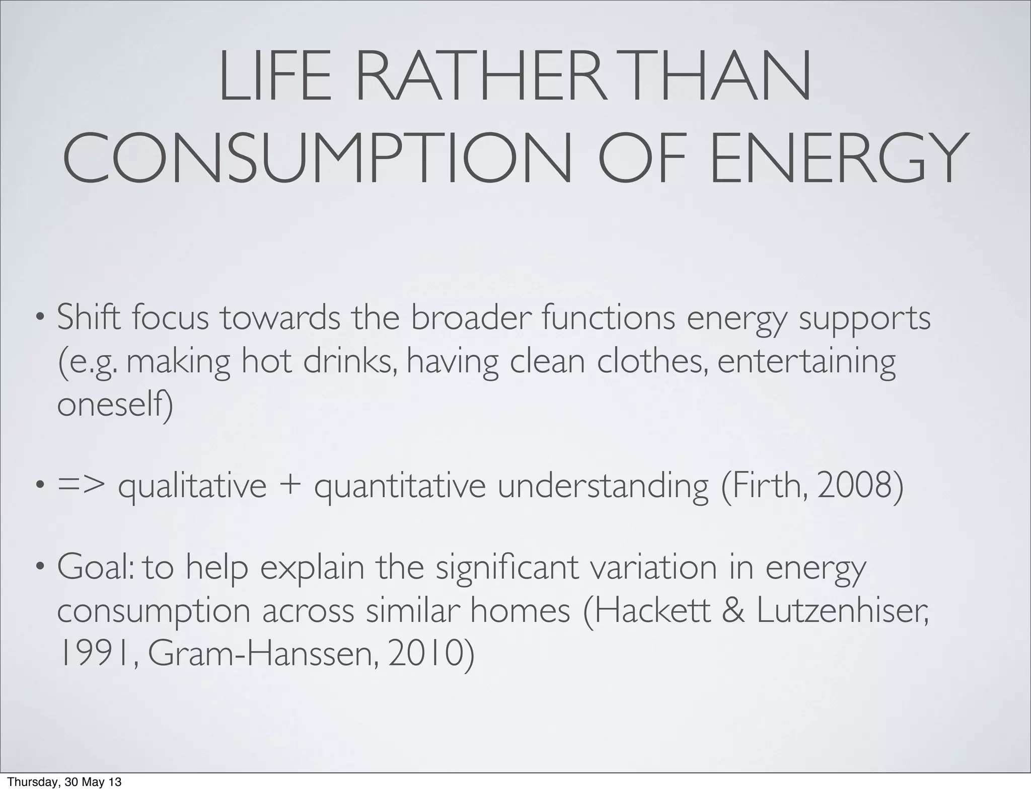 LIFE RATHERTHAN
CONSUMPTION OF ENERGY
• Shift focus towards the broader functions energy supports
(e.g. making hot drinks, having clean clothes, entertaining
oneself)
• => qualitative + quantitative understanding (Firth, 2008)
• Goal: to help explain the signiﬁcant variation in energy
consumption across similar homes (Hackett & Lutzenhiser,
1991, Gram-Hanssen, 2010)
Thursday, 30 May 13
 