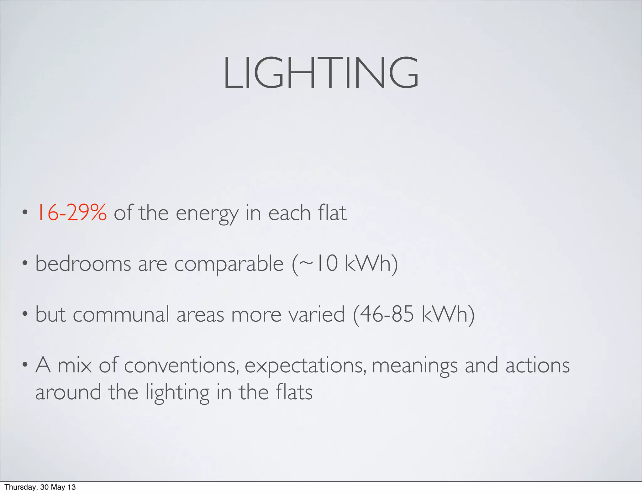 LIGHTING
• 16-29% of the energy in each ﬂat
• bedrooms are comparable (~10 kWh)
• but communal areas more varied (46-85 kWh)
• A mix of conventions, expectations, meanings and actions
around the lighting in the ﬂats
Thursday, 30 May 13
 