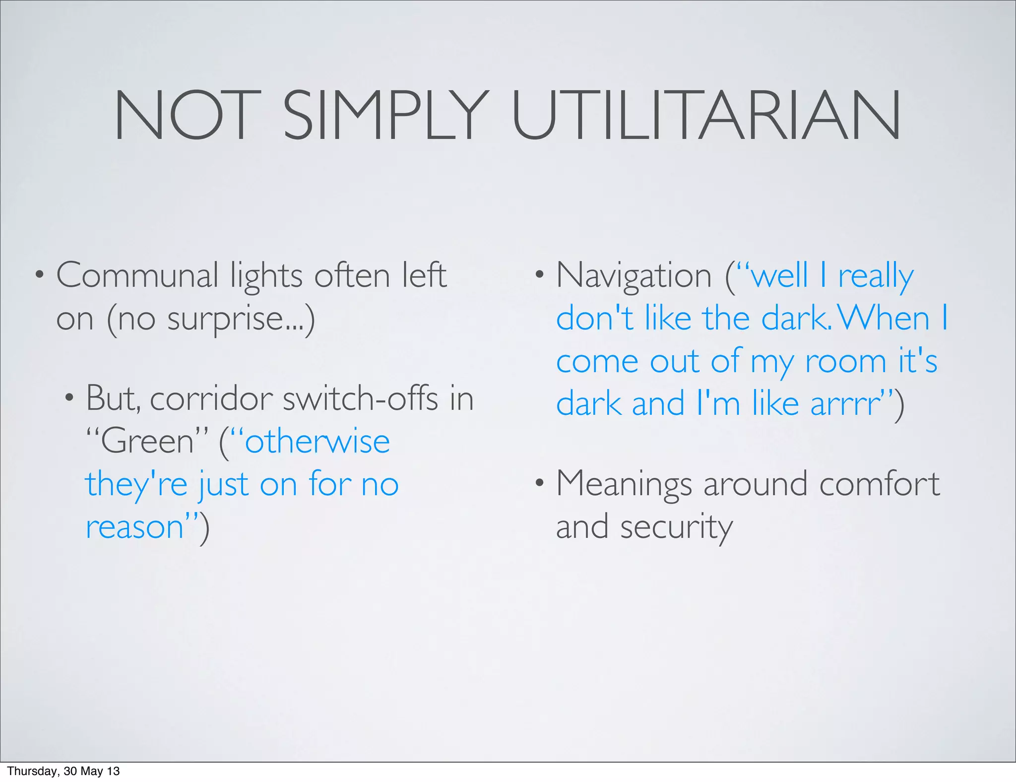 NOT SIMPLY UTILITARIAN
• Communal lights often left
on (no surprise...)
• But, corridor switch-offs in
“Green” (“otherwise
they're just on for no
reason”)
• Navigation (“well I really
don't like the dark.When I
come out of my room it's
dark and I'm like arrrr”)
• Meanings around comfort
and security
Thursday, 30 May 13
 