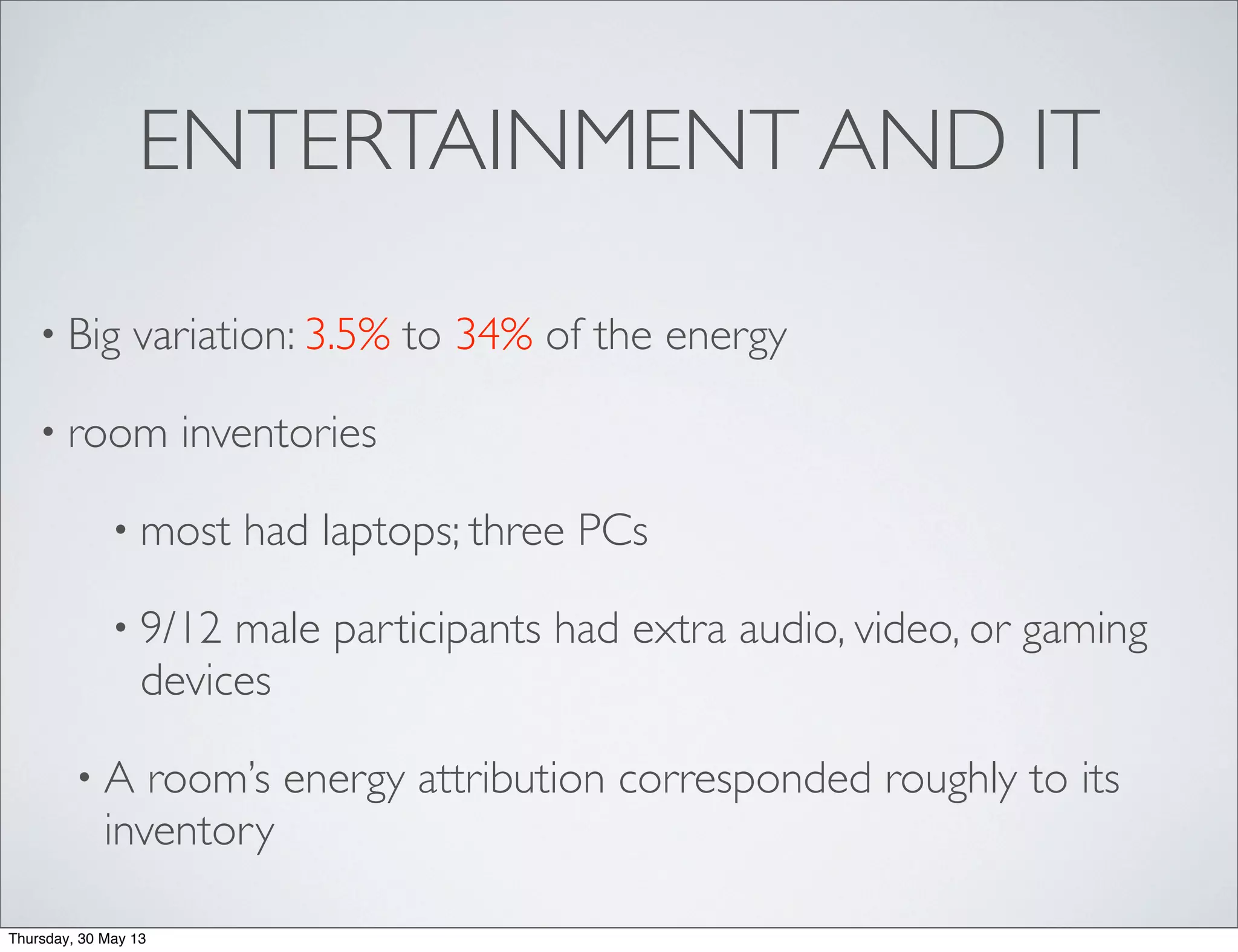 ENTERTAINMENT AND IT
• Big variation: 3.5% to 34% of the energy
• room inventories
• most had laptops; three PCs
• 9/12 male participants had extra audio, video, or gaming
devices
• A room’s energy attribution corresponded roughly to its
inventory
Thursday, 30 May 13
 