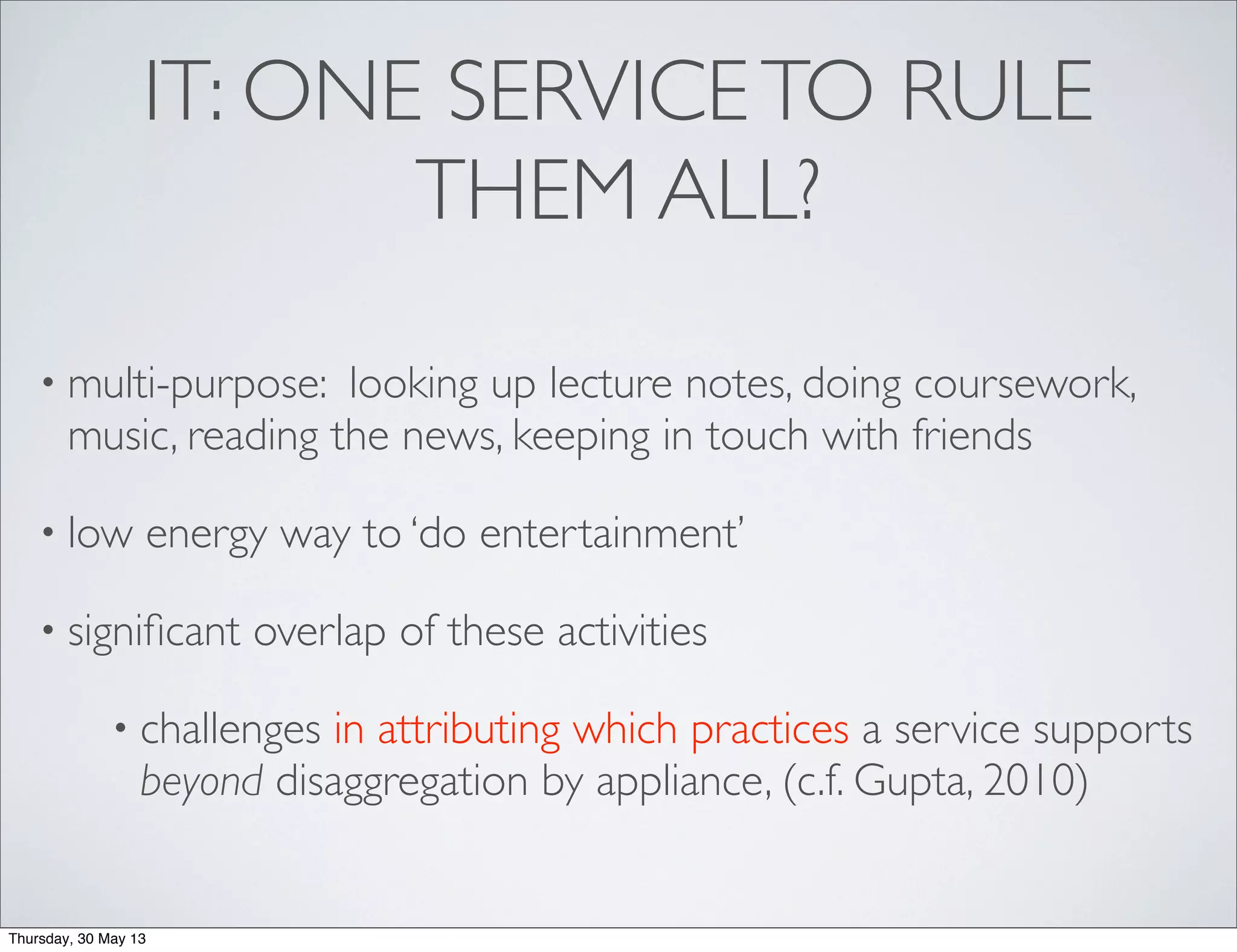 IT: ONE SERVICETO RULE
THEM ALL?
• multi-purpose: looking up lecture notes, doing coursework,
music, reading the news, keeping in touch with friends
• low energy way to ‘do entertainment’
• signiﬁcant overlap of these activities
• challenges in attributing which practices a service supports
beyond disaggregation by appliance, (c.f. Gupta, 2010)
Thursday, 30 May 13
 