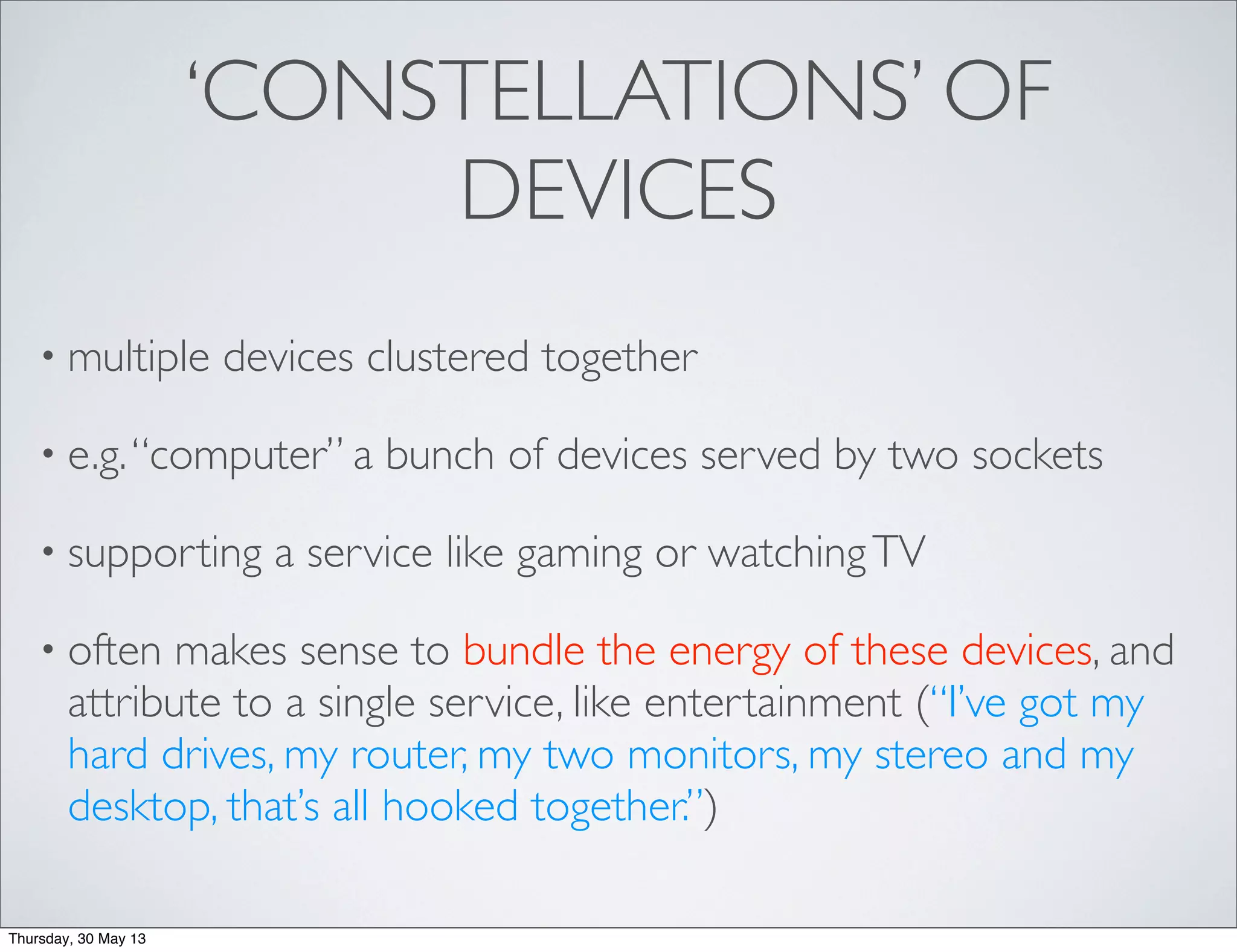 ‘CONSTELLATIONS’ OF
DEVICES
• multiple devices clustered together
• e.g.“computer” a bunch of devices served by two sockets
• supporting a service like gaming or watchingTV
• often makes sense to bundle the energy of these devices, and
attribute to a single service, like entertainment (“I’ve got my
hard drives, my router, my two monitors, my stereo and my
desktop, that’s all hooked together.”)
Thursday, 30 May 13
 