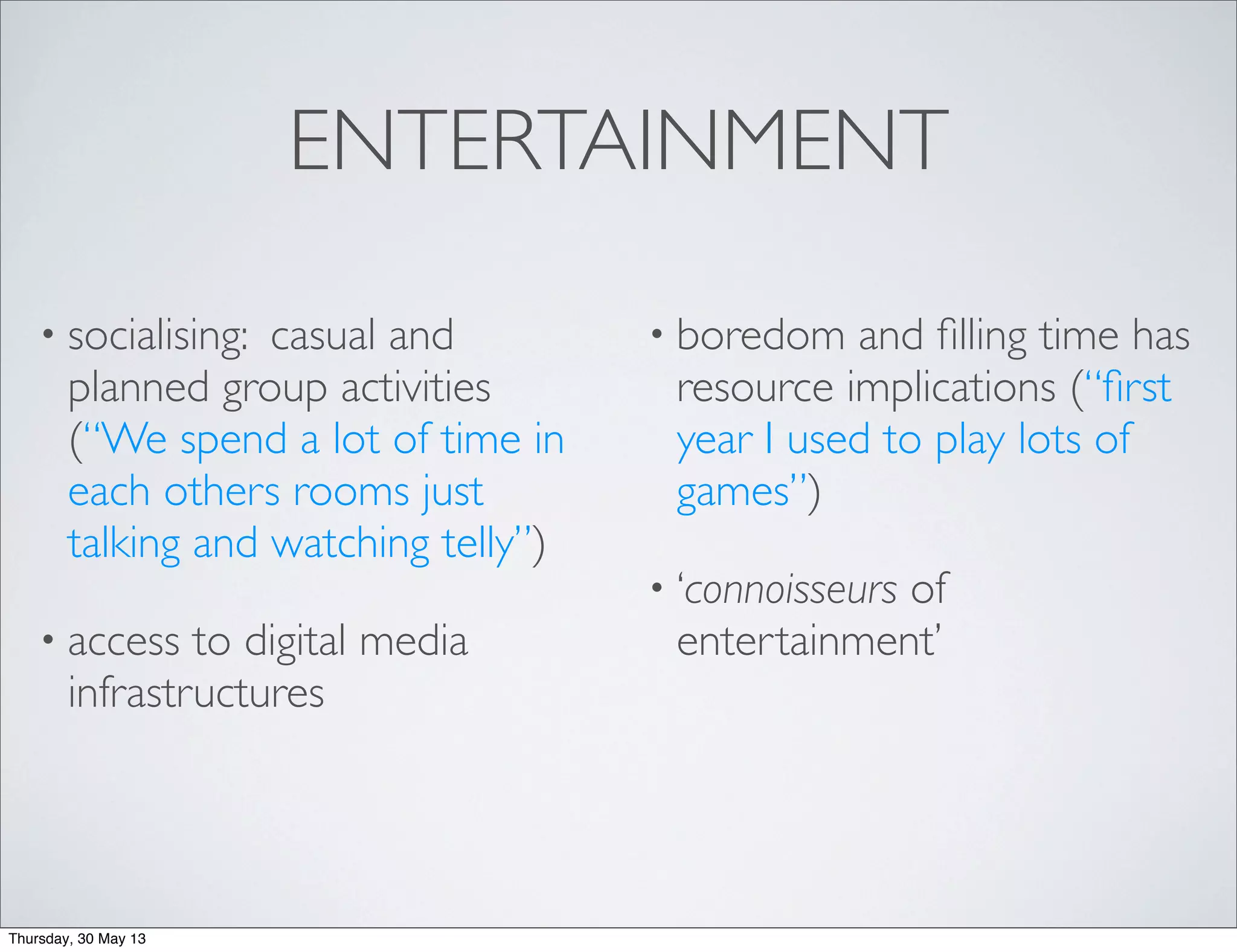 ENTERTAINMENT
• socialising: casual and
planned group activities
(“We spend a lot of time in
each others rooms just
talking and watching telly”)
• access to digital media
infrastructures
• boredom and ﬁlling time has
resource implications (“ﬁrst
year I used to play lots of
games”)
• ‘connoisseurs of
entertainment’
Thursday, 30 May 13
 