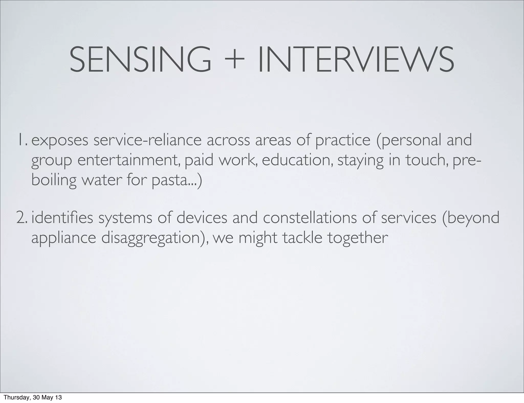 SENSING + INTERVIEWS
1. exposes service-reliance across areas of practice (personal and
group entertainment, paid work, education, staying in touch, pre-
boiling water for pasta...)
2. identiﬁes systems of devices and constellations of services (beyond
appliance disaggregation), we might tackle together
Thursday, 30 May 13
 