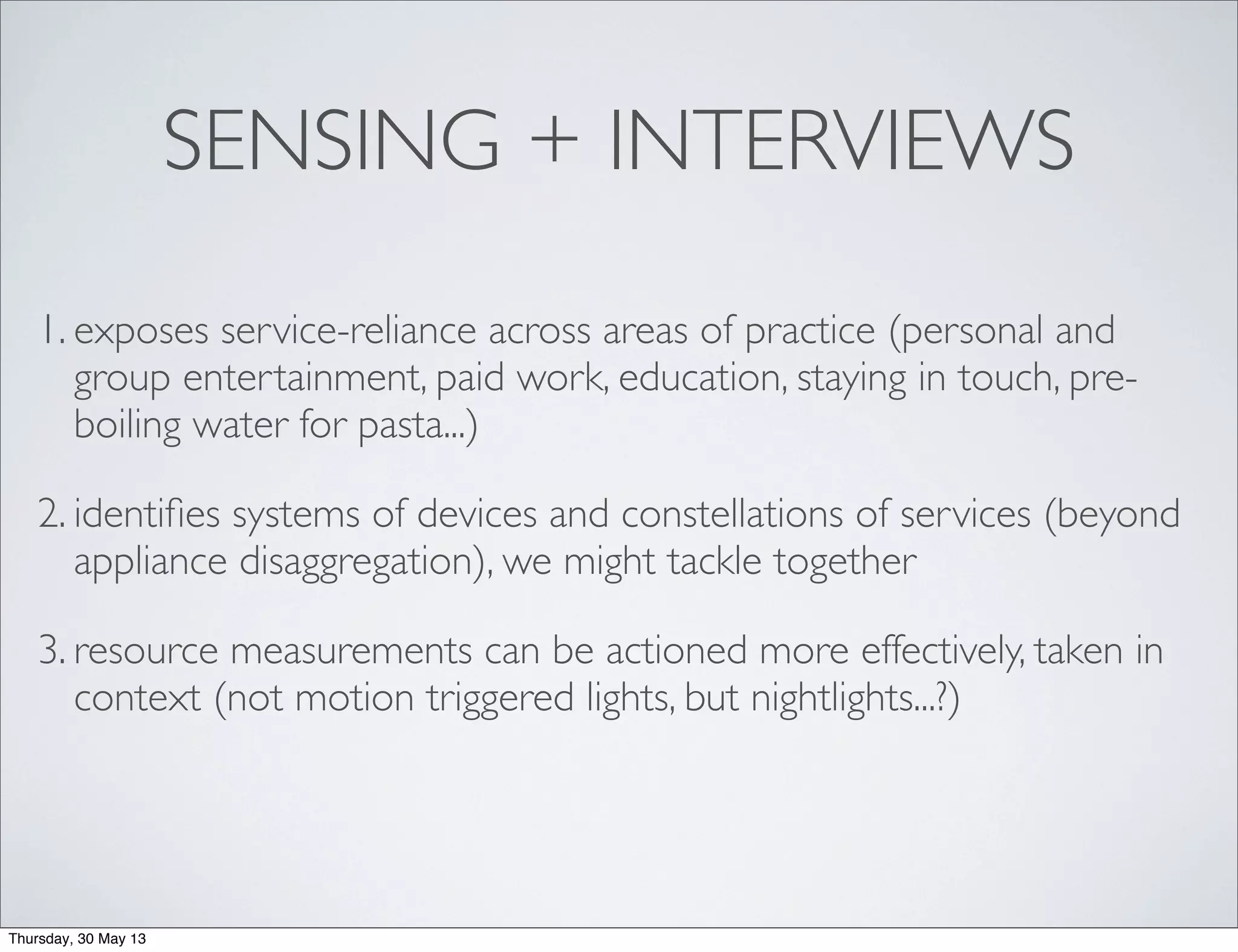 SENSING + INTERVIEWS
1. exposes service-reliance across areas of practice (personal and
group entertainment, paid work, education, staying in touch, pre-
boiling water for pasta...)
2. identiﬁes systems of devices and constellations of services (beyond
appliance disaggregation), we might tackle together
3. resource measurements can be actioned more effectively, taken in
context (not motion triggered lights, but nightlights...?)
Thursday, 30 May 13
 