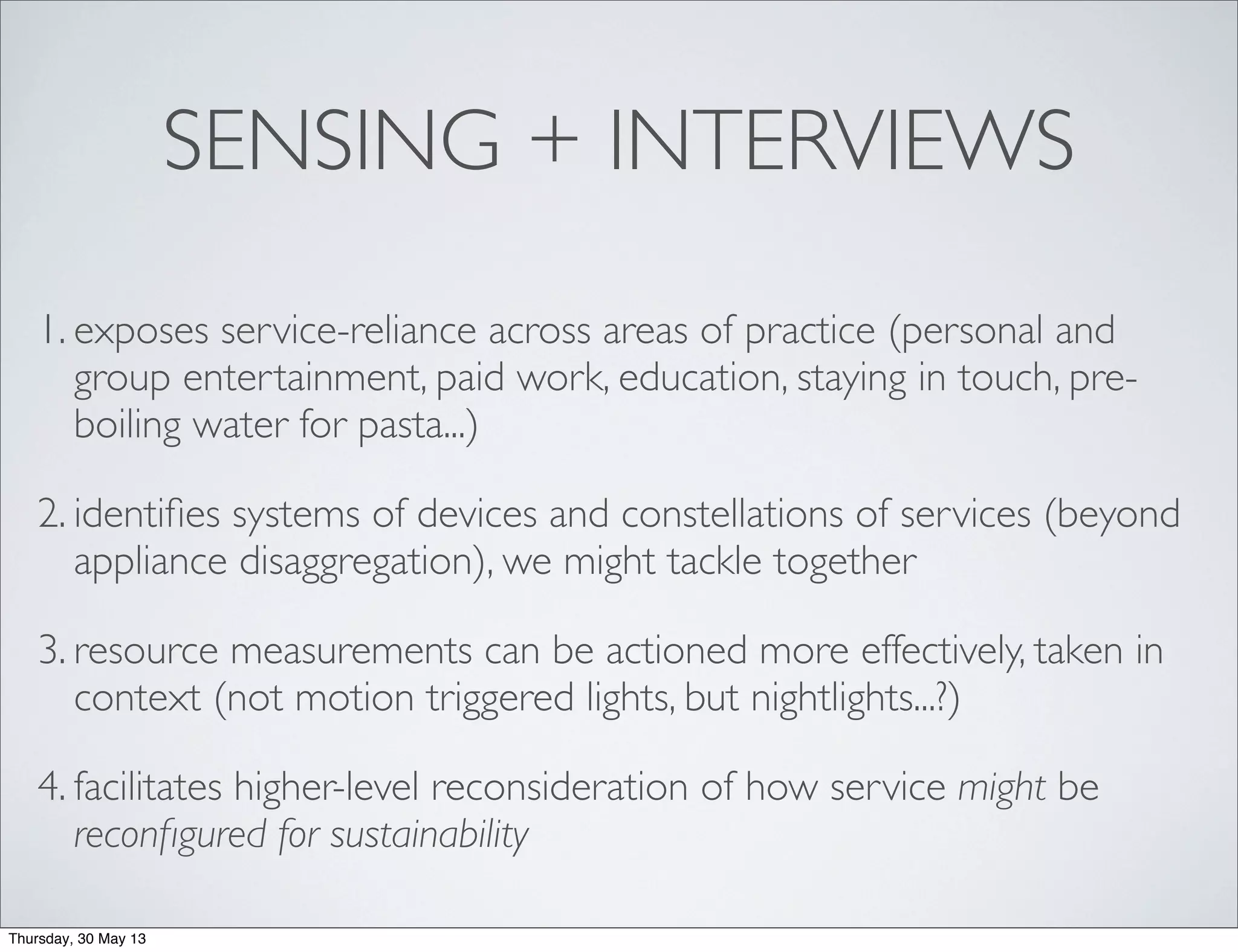 SENSING + INTERVIEWS
1. exposes service-reliance across areas of practice (personal and
group entertainment, paid work, education, staying in touch, pre-
boiling water for pasta...)
2. identiﬁes systems of devices and constellations of services (beyond
appliance disaggregation), we might tackle together
3. resource measurements can be actioned more effectively, taken in
context (not motion triggered lights, but nightlights...?)
4. facilitates higher-level reconsideration of how service might be
reconﬁgured for sustainability
Thursday, 30 May 13
 