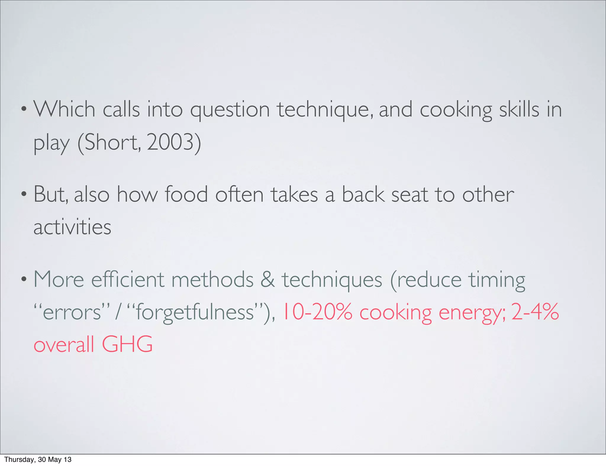 • Which calls into question technique, and cooking skills in
play (Short, 2003)
• But, also how food often takes a back seat to other
activities
• More efﬁcient methods & techniques (reduce timing
“errors” / “forgetfulness”), 10-20% cooking energy; 2-4%
overall GHG
Thursday, 30 May 13
 
