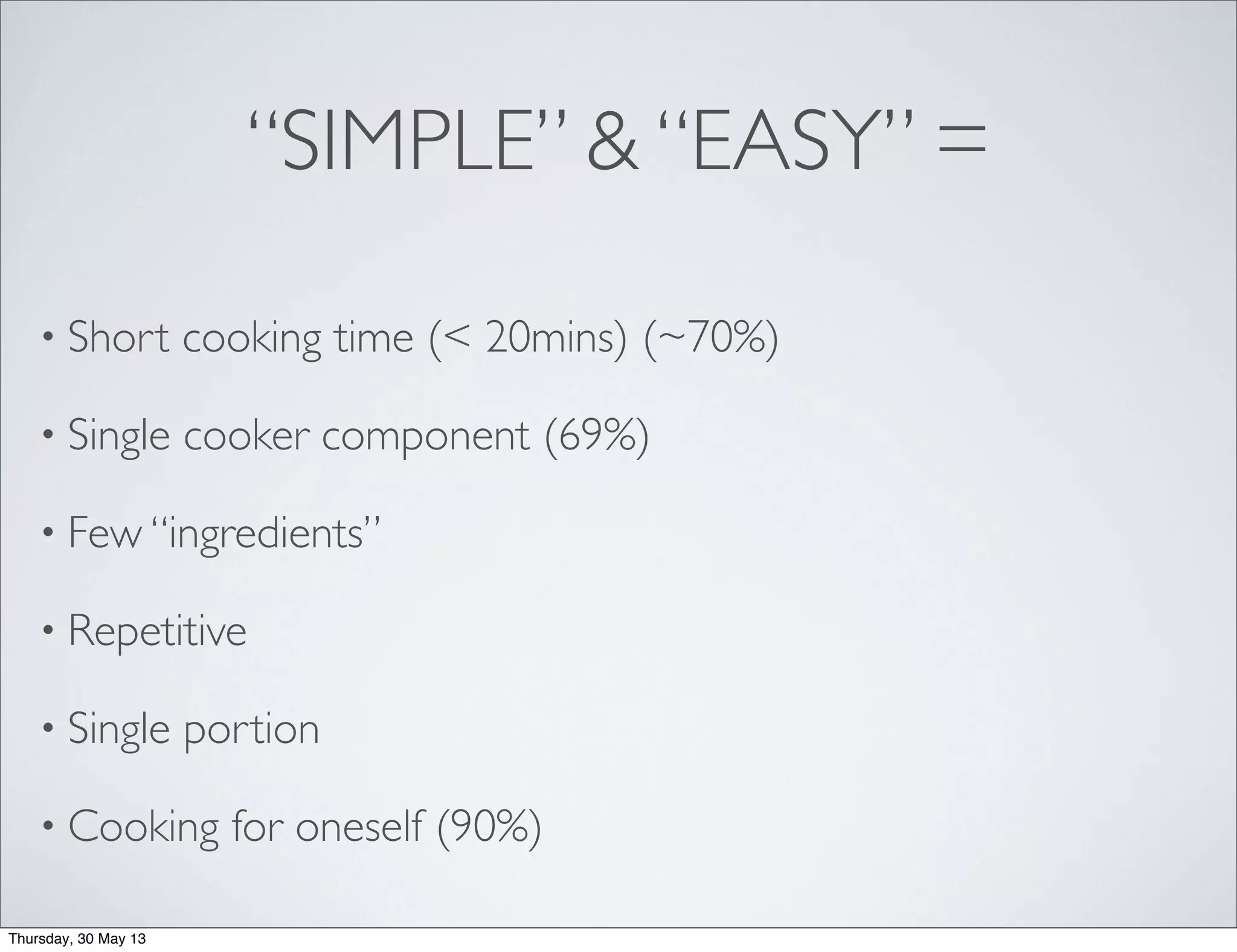 “SIMPLE” & “EASY” =
• Short cooking time (< 20mins) (~70%)
• Single cooker component (69%)
• Few “ingredients”
• Repetitive
• Single portion
• Cooking for oneself (90%)
Thursday, 30 May 13
 