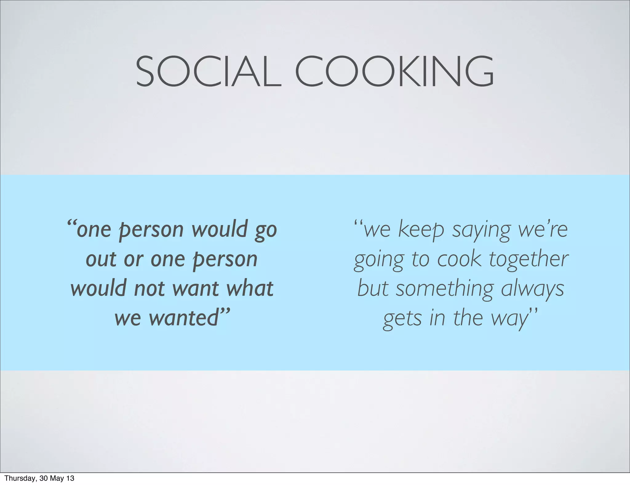SOCIAL COOKING
“we keep saying we’re
going to cook together
but something always
gets in the way”
“one person would go
out or one person
would not want what
we wanted”
Thursday, 30 May 13
 