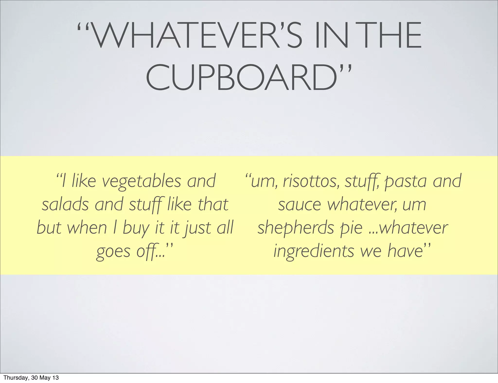 “WHATEVER’S INTHE
CUPBOARD”
“I like vegetables and
salads and stuff like that
but when I buy it it just all
goes off...”
“um, risottos, stuff, pasta and
sauce whatever, um
shepherds pie ...whatever
ingredients we have”
Thursday, 30 May 13
 