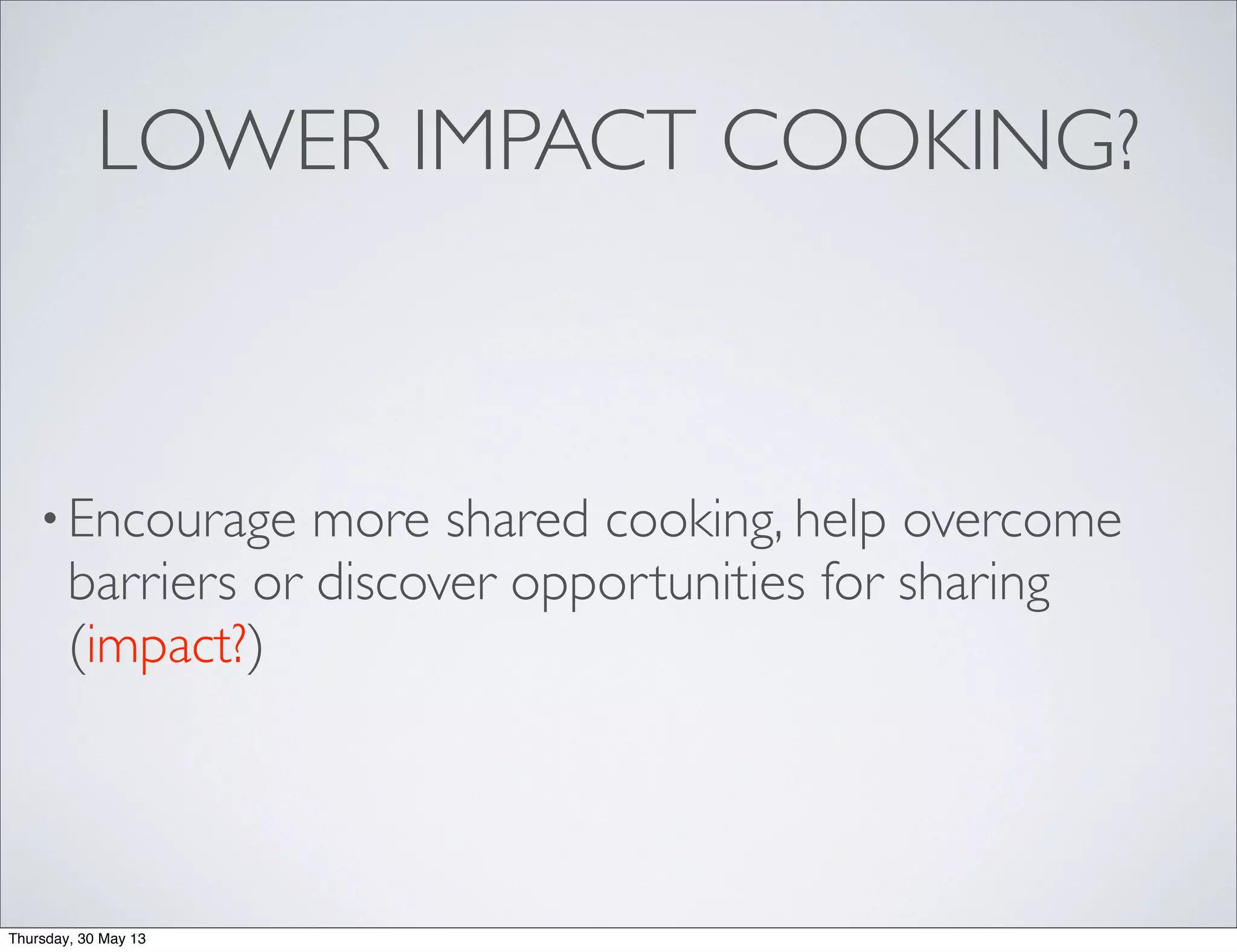 •Encourage more shared cooking, help overcome
barriers or discover opportunities for sharing
(impact?)
LOWER IMPACT COOKING?
Thursday, 30 May 13
 