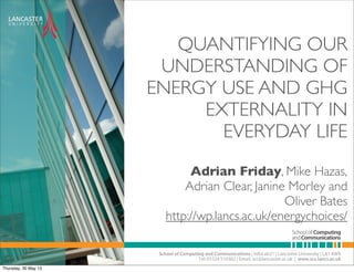 QUANTIFYING OUR
UNDERSTANDING OF
ENERGY USE AND GHG
EXTERNALITY IN
EVERYDAY LIFE
Adrian Friday, Mike Hazas,
Adrian Clear, Janine Morley and
Oliver Bates
http://wp.lancs.ac.uk/energychoices/
Thursday, 30 May 13
 