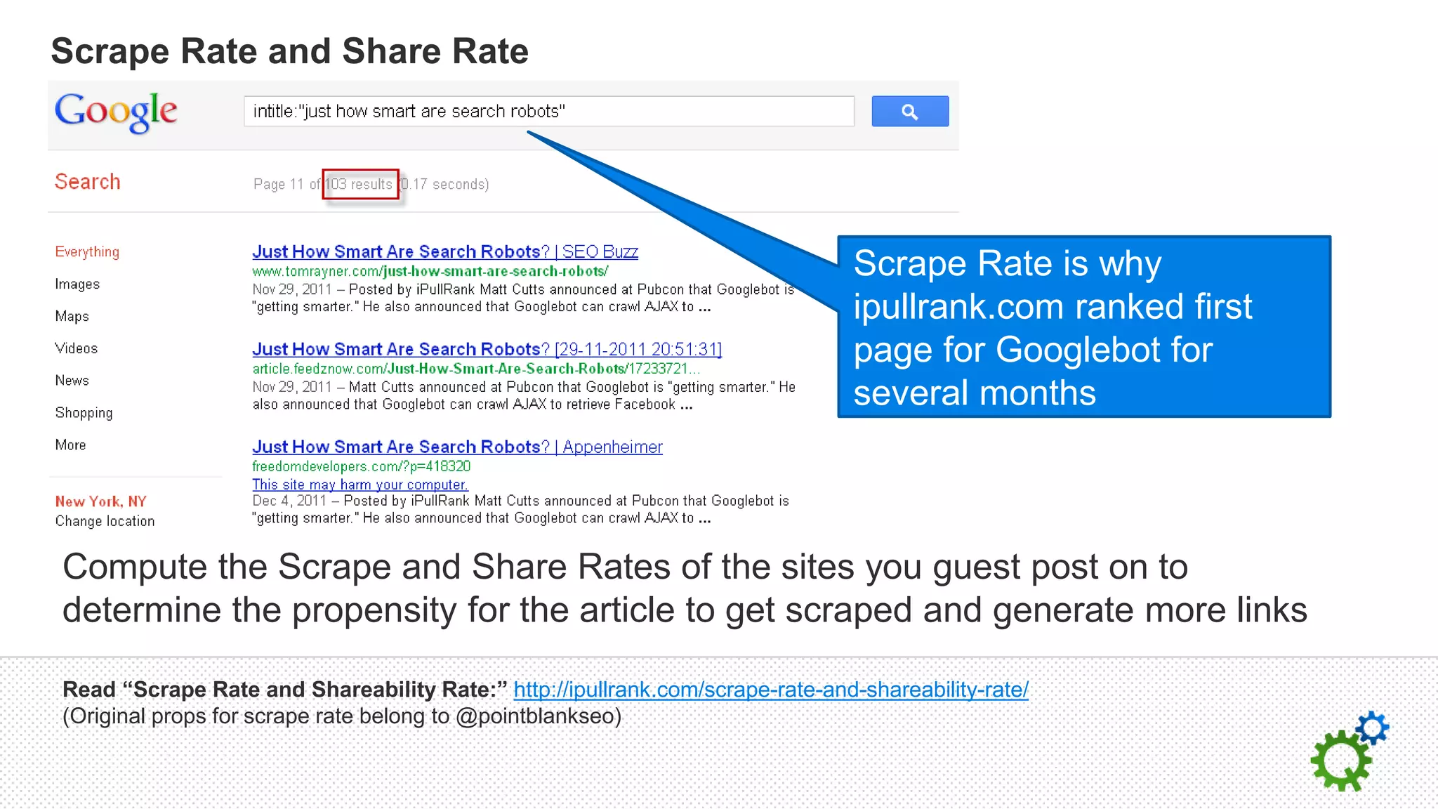 Scrape Rate and Share Rate




                                                                               Scrape Rate is why
                                                                               ipullrank.com ranked first
                                                                               page for Googlebot for
                                                                               several months



Compute the Scrape and Share Rates of the sites you guest post on to
determine the propensity for the article to get scraped and generate more links

Read “Scrape Rate and Shareability Rate:” http://ipullrank.com/scrape-rate-and-shareability-rate/
(Original props for scrape rate belong to @pointblankseo)
 