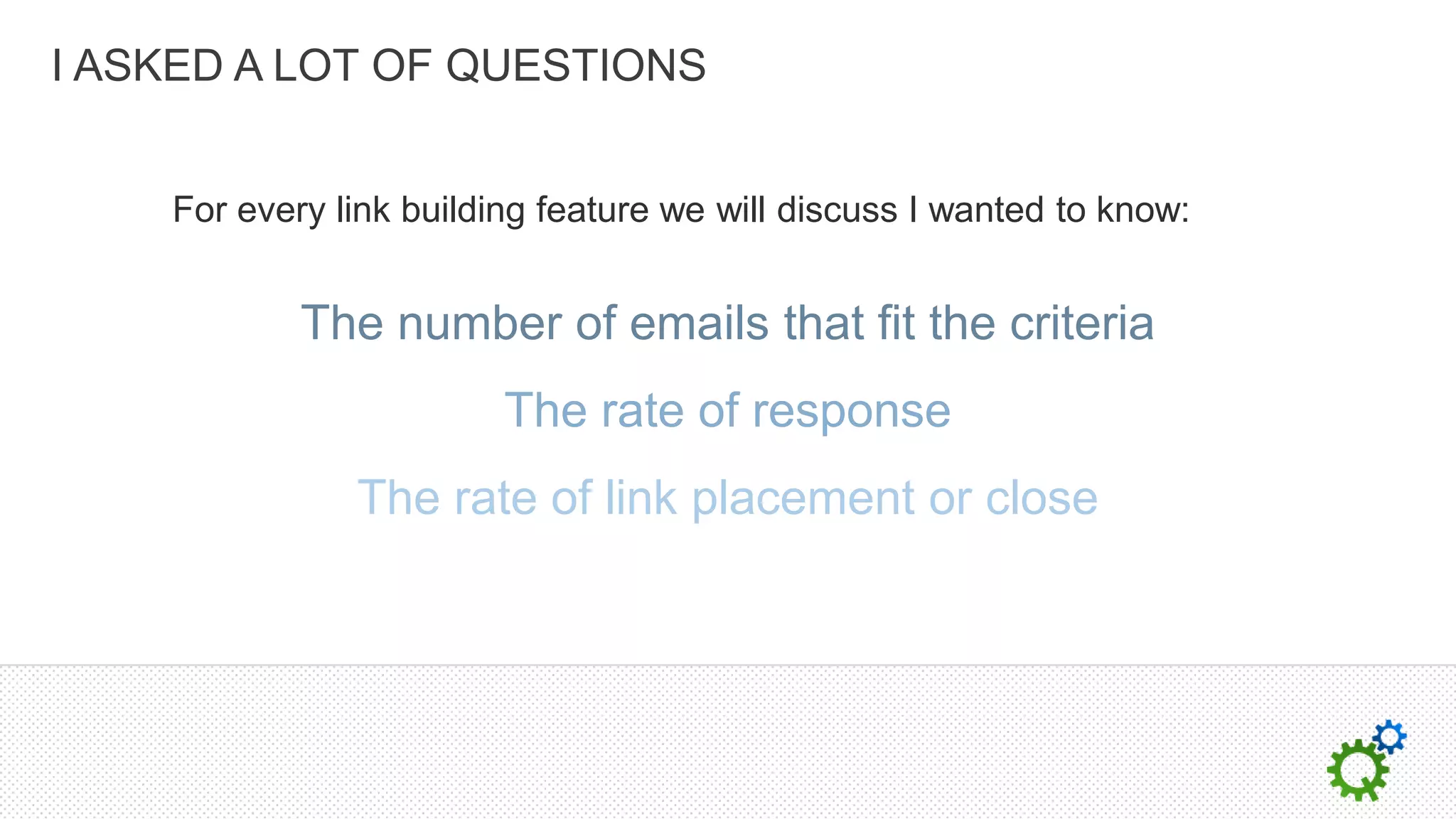 I ASKED A LOT OF QUESTIONS


    For every link building feature we will discuss I wanted to know:


            The number of emails that fit the criteria
                         The rate of response
               The rate of link placement or close
 