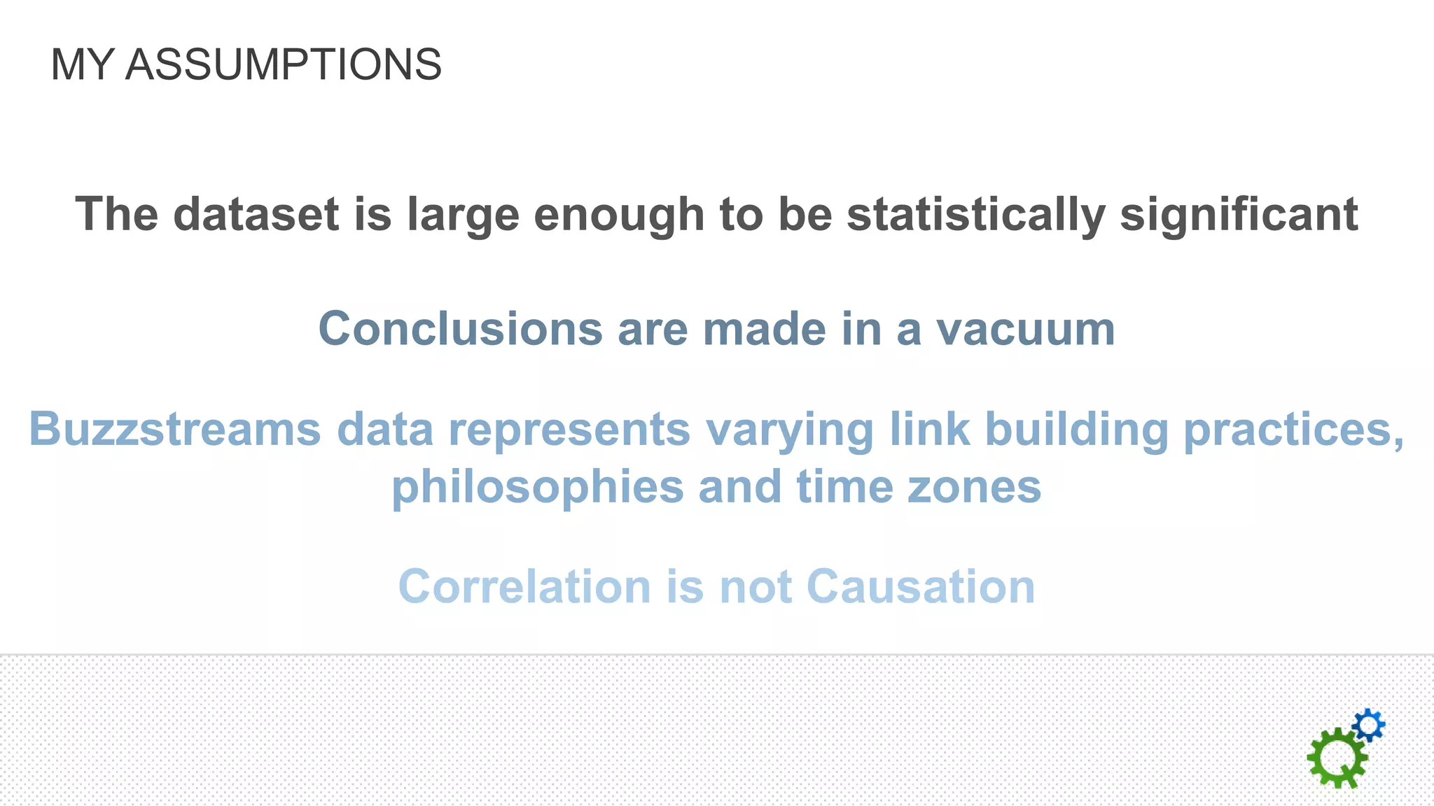 MY ASSUMPTIONS


  The dataset is large enough to be statistically significant

             Conclusions are made in a vacuum

Buzzstreams data represents varying link building practices,
              philosophies and time zones

                Correlation is not Causation
 