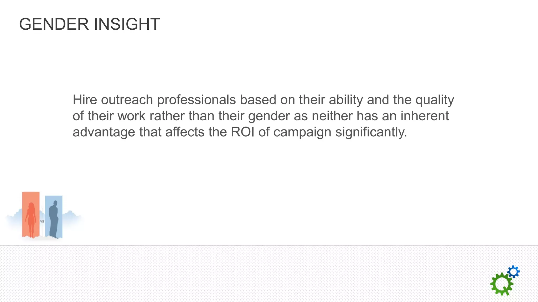 GENDER INSIGHT



     Hire outreach professionals based on their ability and the quality
     of their work rather than their gender as neither has an inherent
     advantage that affects the ROI of campaign significantly.
 