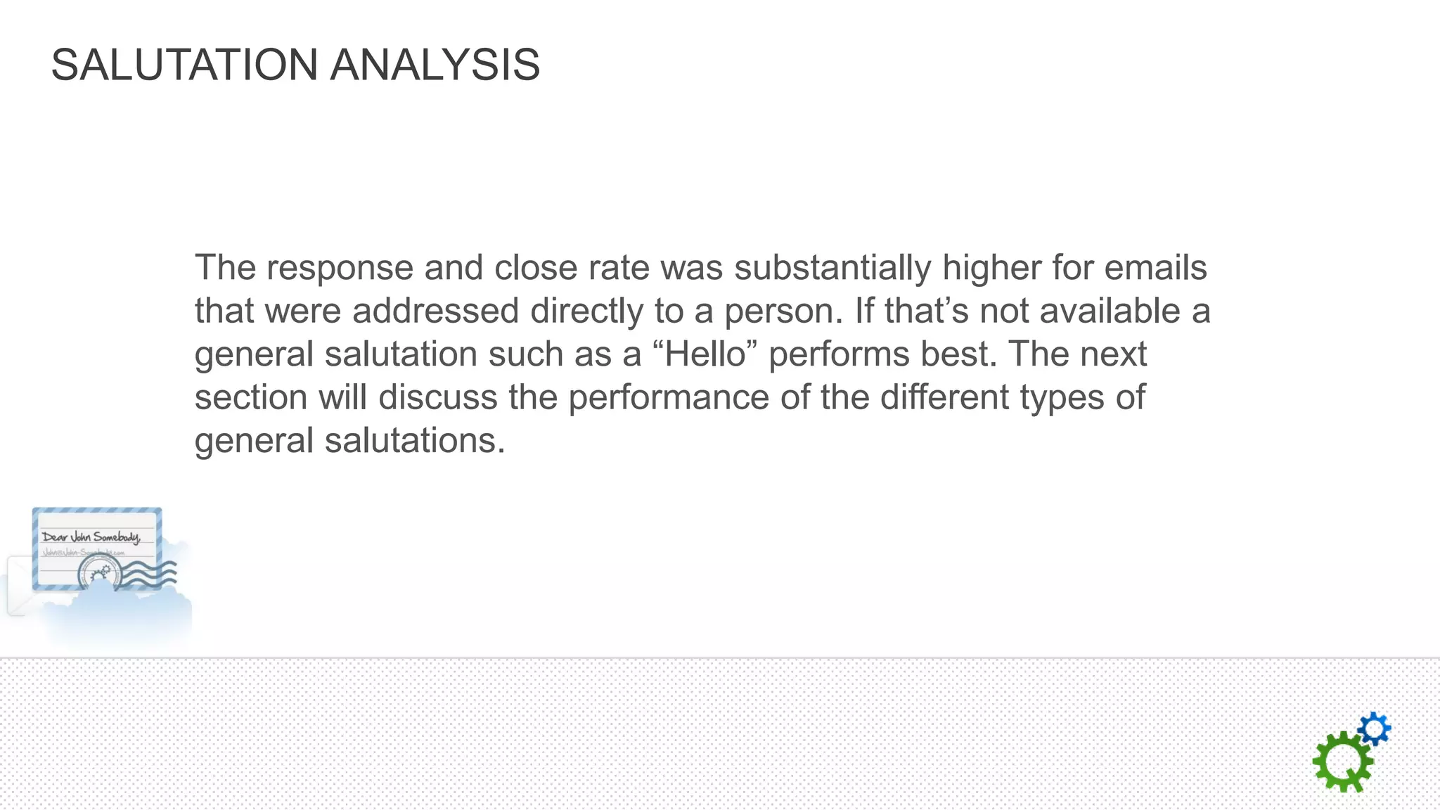 SALUTATION ANALYSIS



     The response and close rate was substantially higher for emails
     that were addressed directly to a person. If that’s not available a
     general salutation such as a “Hello” performs best. The next
     section will discuss the performance of the different types of
     general salutations.
 