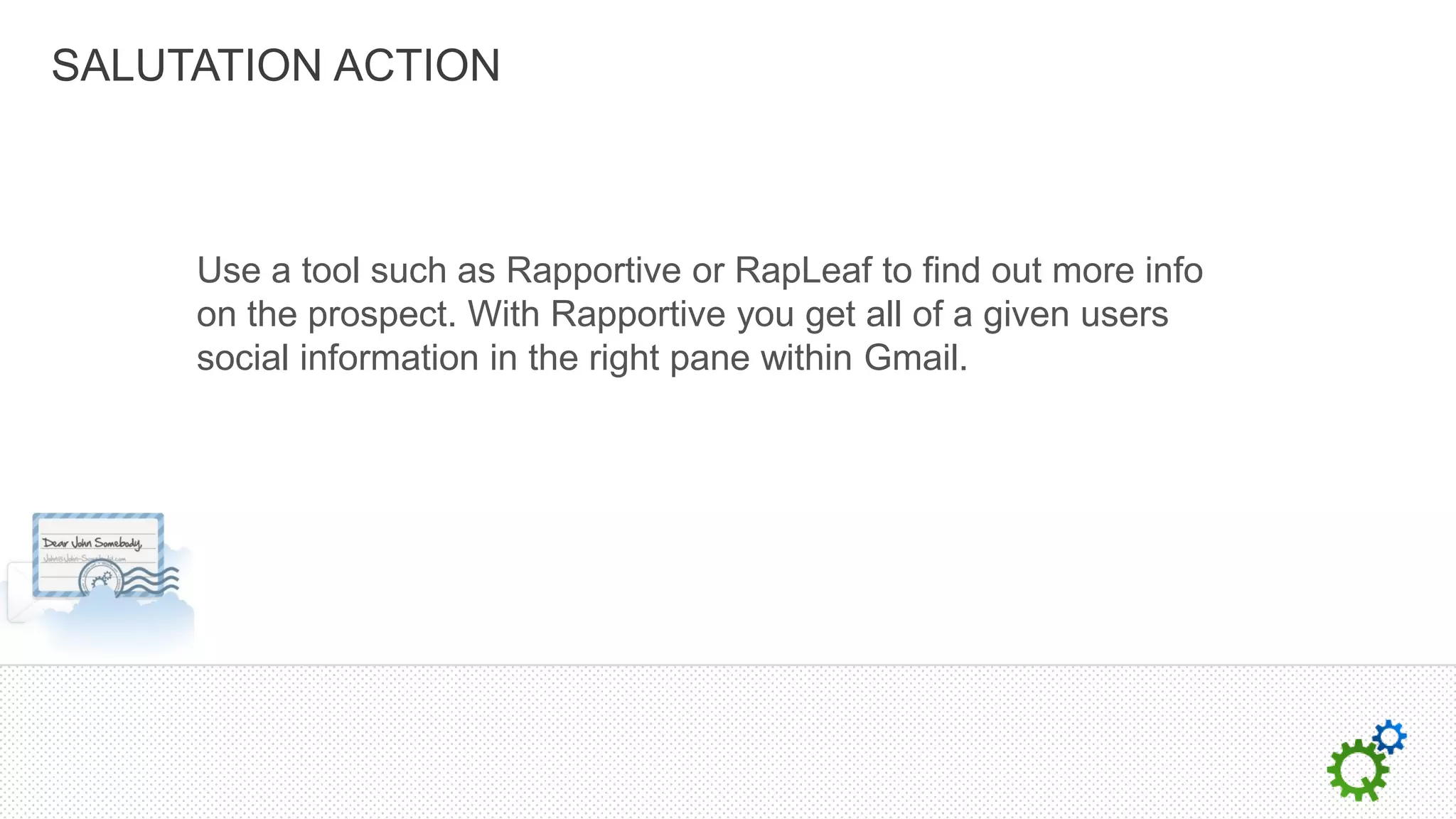 SALUTATION ACTION



     Use a tool such as Rapportive or RapLeaf to find out more info
     on the prospect. With Rapportive you get all of a given users
     social information in the right pane within Gmail.
 