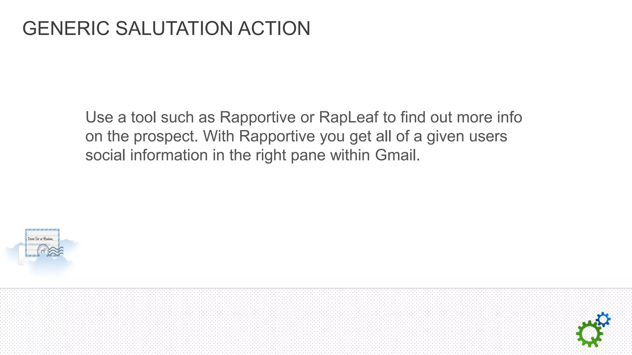 GENERIC SALUTATION ACTION



     Use a tool such as Rapportive or RapLeaf to find out more info
     on the prospect. With Rapportive you get all of a given users
     social information in the right pane within Gmail.
 