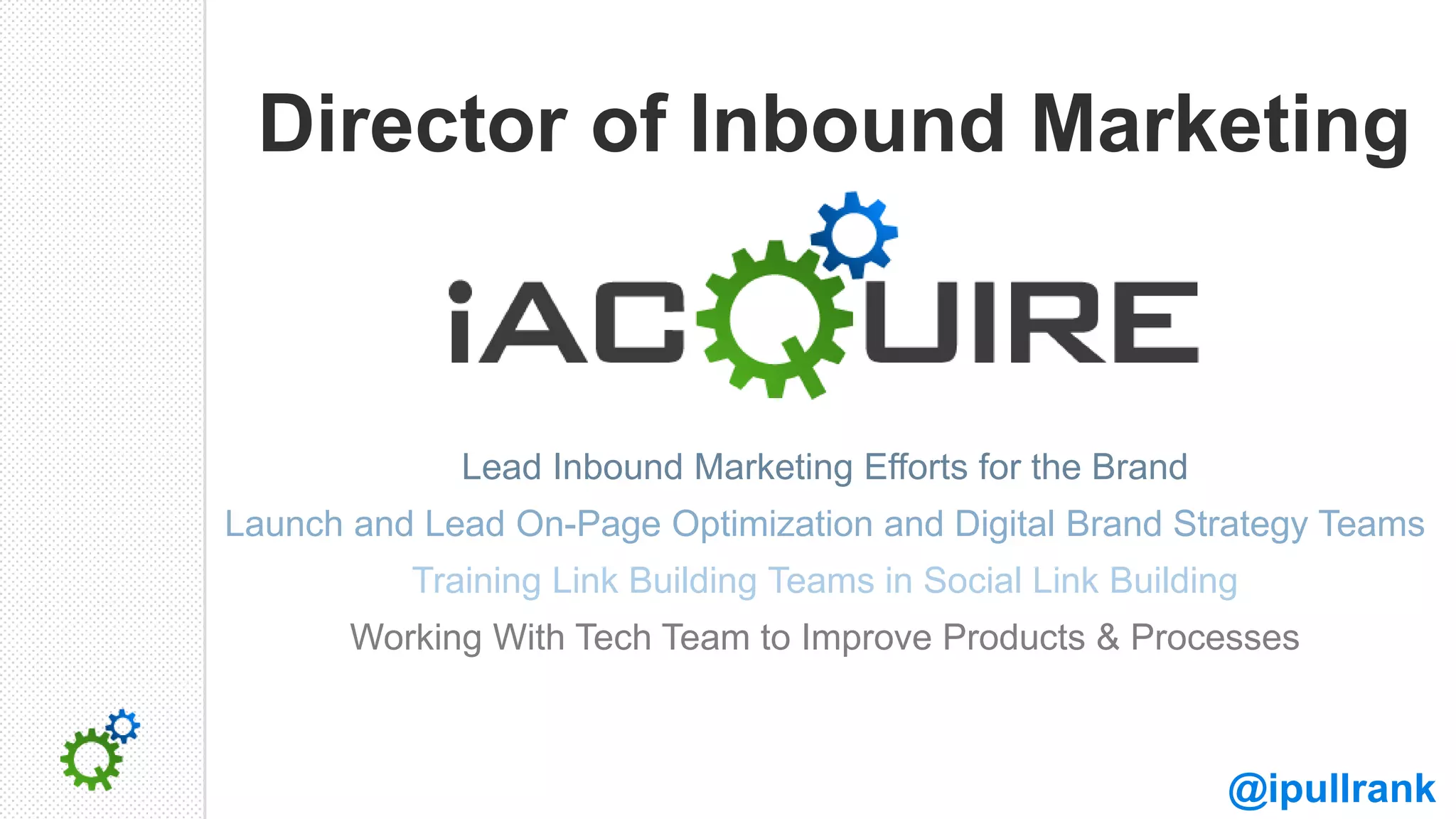 Director of Inbound Marketing



             Lead Inbound Marketing Efforts for the Brand
Launch and Lead On-Page Optimization and Digital Brand Strategy Teams
          Training Link Building Teams in Social Link Building
       Working With Tech Team to Improve Products & Processes



                                                             @ipullrank
 