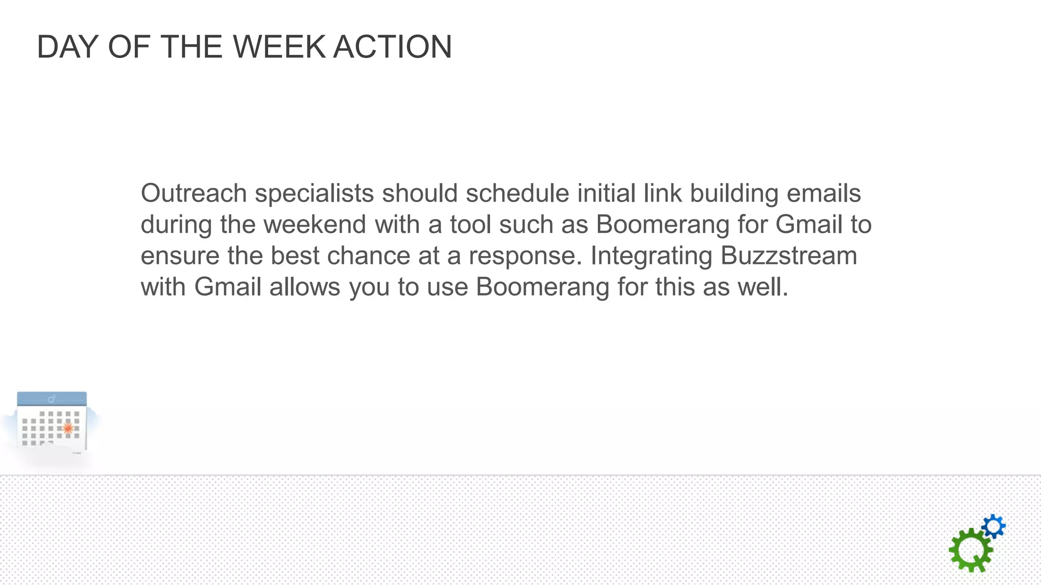 DAY OF THE WEEK ACTION



     Outreach specialists should schedule initial link building emails
     during the weekend with a tool such as Boomerang for Gmail to
     ensure the best chance at a response. Integrating Buzzstream
     with Gmail allows you to use Boomerang for this as well.
 