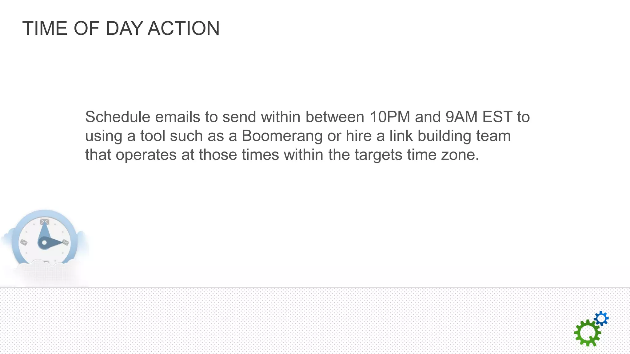 TIME OF DAY ACTION



     Schedule emails to send within between 10PM and 9AM EST to
     using a tool such as a Boomerang or hire a link building team
     that operates at those times within the targets time zone.
 