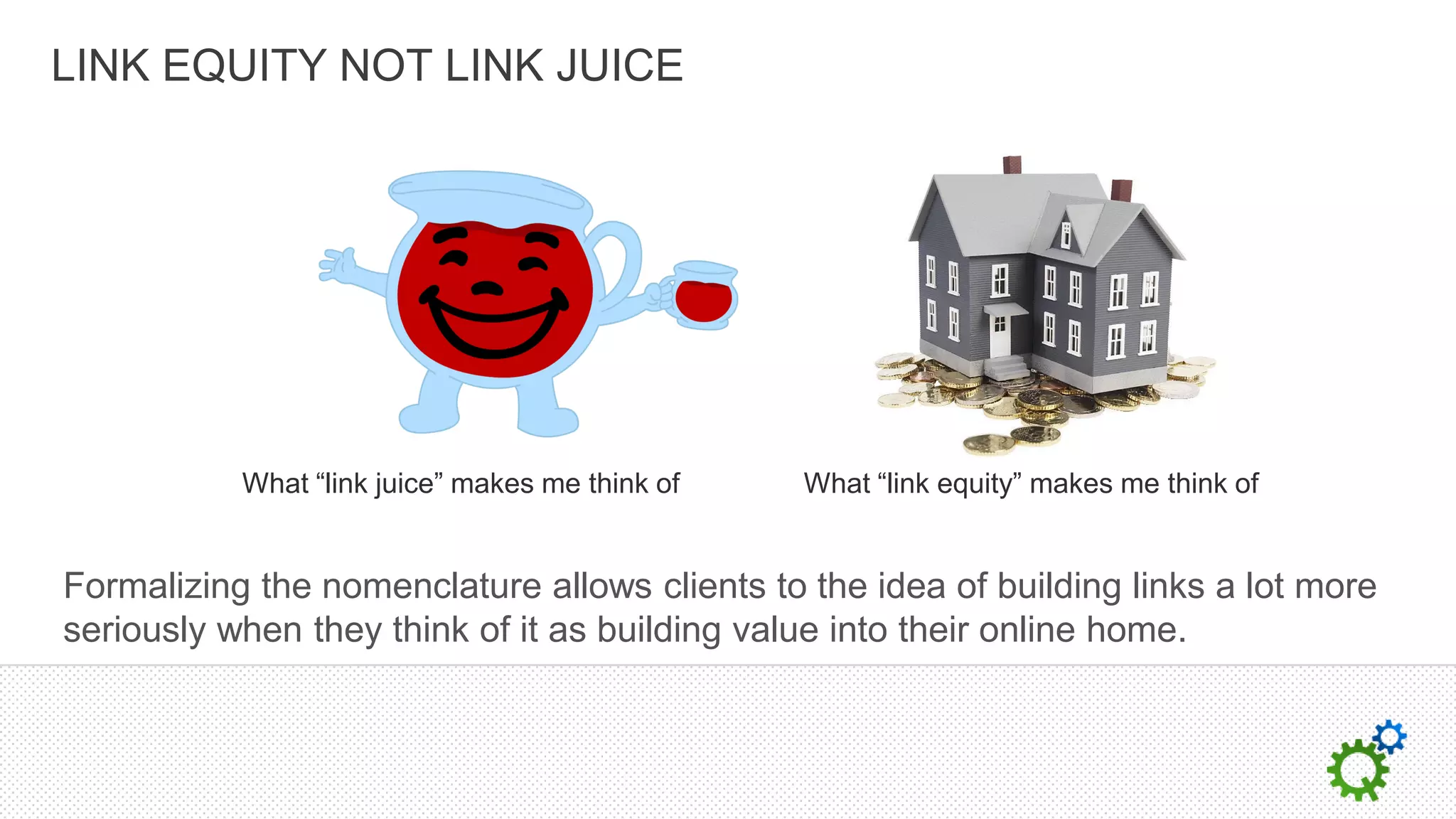 LINK EQUITY NOT LINK JUICE




           What “link juice” makes me think of   What “link equity” makes me think of


Formalizing the nomenclature allows clients to the idea of building links a lot more
seriously when they think of it as building value into their online home.
 