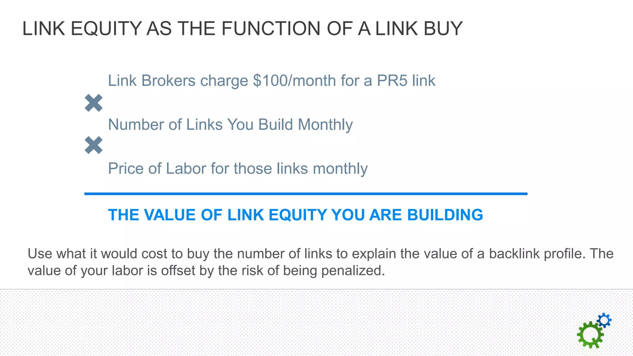 LINK EQUITY AS THE FUNCTION OF A LINK BUY

             Link Brokers charge $100/month for a PR5 link

             Number of Links You Build Monthly

             Price of Labor for those links monthly

             THE VALUE OF LINK EQUITY YOU ARE BUILDING

Use what it would cost to buy the number of links to explain the value of a backlink profile. The
value of your labor is offset by the risk of being penalized.
 