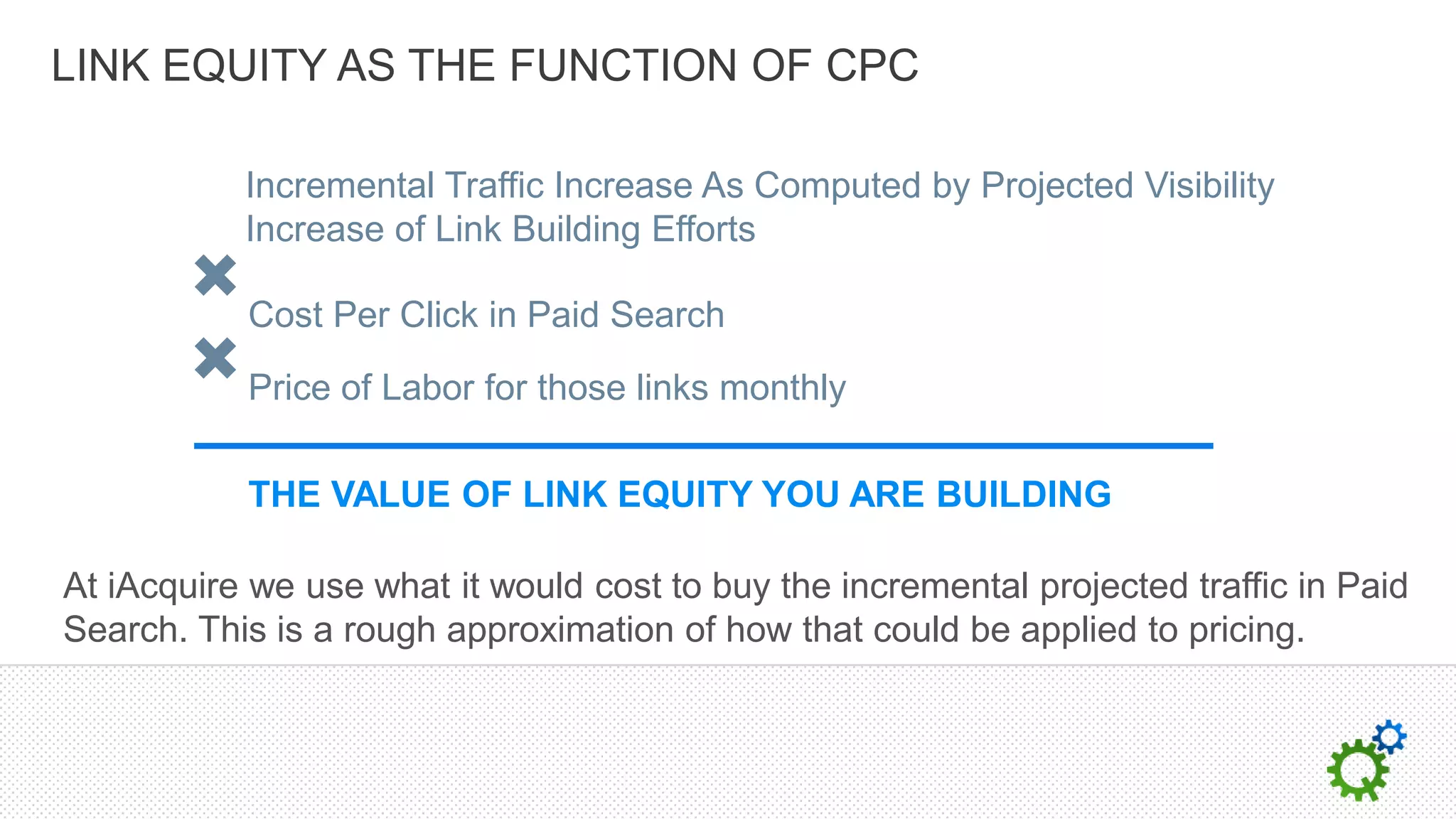 LINK EQUITY AS THE FUNCTION OF CPC

           Incremental Traffic Increase As Computed by Projected Visibility
           Increase of Link Building Efforts

           Cost Per Click in Paid Search

           Price of Labor for those links monthly

           THE VALUE OF LINK EQUITY YOU ARE BUILDING

At iAcquire we use what it would cost to buy the incremental projected traffic in Paid
Search. This is a rough approximation of how that could be applied to pricing.
 