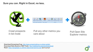 Sure you can. Right in Excel, no less.




      Crawl prospects                      Pull any other metrics you       Pull Open Site
      in list mode                         care about                       Explorer metrics



Download Screaming Frog: http://www.screamingfrog.co.uk/seo-spider/
Download Niels Bosma’s SEO Tools: http://nielsbosma.se/projects/seotools/
Read: https://seogadget.co.uk/links-data-excel-seomoz-api/ @seogadget
 