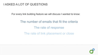 I ASKED A LOT OF QUESTIONS


    For every link building feature we will discuss I wanted to know:


            The number of emails that fit the criteria
                         The rate of response
               The rate of link placement or close
 