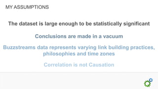 MY ASSUMPTIONS


  The dataset is large enough to be statistically significant

             Conclusions are made in a vacuum

Buzzstreams data represents varying link building practices,
              philosophies and time zones

                Correlation is not Causation
 