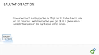 SALUTATION ACTION



     Use a tool such as Rapportive or RapLeaf to find out more info
     on the prospect. With Rapportive you get all of a given users
     social information in the right pane within Gmail.
 