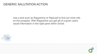 GENERIC SALUTATION ACTION



     Use a tool such as Rapportive or RapLeaf to find out more info
     on the prospect. With Rapportive you get all of a given users
     social information in the right pane within Gmail.
 