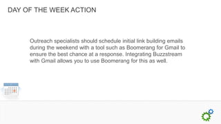 DAY OF THE WEEK ACTION



     Outreach specialists should schedule initial link building emails
     during the weekend with a tool such as Boomerang for Gmail to
     ensure the best chance at a response. Integrating Buzzstream
     with Gmail allows you to use Boomerang for this as well.
 