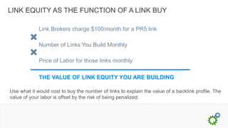 LINK EQUITY AS THE FUNCTION OF A LINK BUY

             Link Brokers charge $100/month for a PR5 link

             Number of Links You Build Monthly

             Price of Labor for those links monthly

             THE VALUE OF LINK EQUITY YOU ARE BUILDING

Use what it would cost to buy the number of links to explain the value of a backlink profile. The
value of your labor is offset by the risk of being penalized.
 