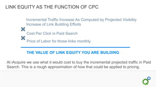 LINK EQUITY AS THE FUNCTION OF CPC

           Incremental Traffic Increase As Computed by Projected Visibility
           Increase of Link Building Efforts

           Cost Per Click in Paid Search

           Price of Labor for those links monthly

           THE VALUE OF LINK EQUITY YOU ARE BUILDING

At iAcquire we use what it would cost to buy the incremental projected traffic in Paid
Search. This is a rough approximation of how that could be applied to pricing.
 