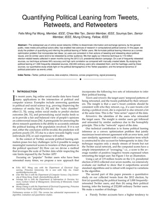 1
Quantifying Political Leaning from Tweets,
Retweets, and Retweeters
Felix Ming Fai Wong, Member, IEEE, Chee Wei Tan, Senior Member, IEEE, Soumya Sen, Senior
Member, IEEE, Mung Chiang, Fellow, IEEE
Abstract—The widespread use of online social networks (OSNs) to disseminate information and exchange opinions, by the general
public, news media and political actors alike, has enabled new avenues of research in computational political science. In this paper, we
study the problem of quantifying and inferring the political leaning of Twitter users. We formulate political leaning inference as a convex
optimization problem that incorporates two ideas: (a) users are consistent in their actions of tweeting and retweeting about political
issues, and (b) similar users tend to be retweeted by similar audience. We then apply our inference technique to 119 million
election-related tweets collected in seven months during the 2012 U.S. presidential election campaign. On a set of frequently retweeted
sources, our technique achieves 94% accuracy and high rank correlation as compared with manually created labels. By studying the
political leaning of 1,000 frequently retweeted sources, 232,000 ordinary users who retweeted them, and the hashtags used by these
sources, our quantitative study sheds light on the political demographics of the Twitter population, and the temporal dynamics of
political polarization as events unfold.
Index Terms—Twitter, political science, data analytics, inference, convex programming, signal processing
!
1 INTRODUCTION
IN recent years, big online social media data have found
many applications in the intersection of political and
computer science. Examples include answering questions
in political and social science (e.g., proving/disproving the
existence of media bias [3, 30] and the “echo chamber”
effect [1, 5]), using online social media to predict election
outcomes [46, 31], and personalizing social media feeds so
as to provide a fair and balanced view of people’s opinions
on controversial issues [36]. A prerequisite for answering the
above research questions is the ability to accurately estimate
the political leaning of the population involved. If it is not
met, either the conclusion will be invalid, the prediction will
perform poorly [35, 37] due to a skew towards highly vocal
individuals [33], or user experience will suffer.
In the context of Twitter, accurate political leaning esti-
mation poses two key challenges: (a) Is it possible to assign
meaningful numerical scores to tweeters of their position in
the political spectrum? (b) How can we devise a method
that leverages the scale of Twitter data while respecting the
rate limits imposed by the Twitter API?
Focusing on “popular” Twitter users who have been
retweeted many times, we propose a new approach that
• Felix M.F. Wong was with the Department of Electrical Engi-
neering, Princeton University. He is now with Yelp, Inc. Email:
mwthree@princeton.edu
• Chee Wei Tan is with the Department of Computer Science, City Univer-
sity of Hong Kong. Email: cheewtan@cityu.edu.hk
• Soumya Sen is with the Department of Information & Decision Sci-
ences, Carlson School of Management, University of Minnesota. Email:
ssen@umn.edu
• Mung Chiang is with the Department of Electrical Engineering, Princeton
University. Email: chiangm@princeton.edu
Preliminary version in [51]. This version has substantial improvements in
algorithm, evaluation and quantitative studies.
incorporates the following two sets of information to infer
their political leaning.
Tweets and retweets: the target users’ temporal patterns of
being retweeted, and the tweets published by their retweet-
ers. The insight is that a user’s tweet contents should be
consistent with who they retweet, e.g., if a user tweets a lot
during a political event, she is expected to also retweet a lot
at the same time. This is the “time series” aspect of the data.
Retweeters: the identities of the users who retweeted
the target users. The insight is similar users get followed
and retweeted by similar audience due to the homophily
principle. This is the “network” aspect of the data.
Our technical contribution is to frame political leaning
inference as a convex optimization problem that jointly
maximizes tweet-retweet agreement with an error term, and
user similarity agreement with a regularization term which
is constructed to also account for heterogeneity in data. Our
technique requires only a steady stream of tweets but not
the Twitter social network, and the computed scores have a
simple interpretation of “averaging,” i.e., a score is the av-
erage number of positive/negative tweets expressed when
retweeting the target user. See Figure 1 for an illustration.
Using a set of 119 million tweets on the U.S. presidental
election of 2012 collected over seven months, we extensively
evaluate our method to show that it outperforms several
standard algorithms and is robust with respect to variations
to the algorithm.
The second part of this paper presents a quantitative
study on our collected tweets from the 2012 election, by
ﬁrst (a) quantifying the political leaning of 1,000 frequently-
retweeted Twitter users, and then (b) using their political
leaning, infer the leaning of 232,000 ordinary Twitter users.
We make a number of ﬁndings:
• Parody Twitter accounts have a higher tendency to
 